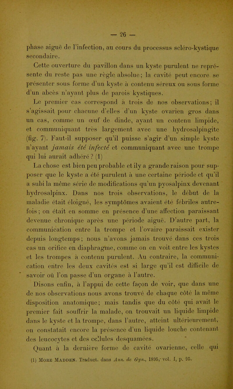 phase aigue de l’infection, au cours du processus scléro-kystique secondaire. Cette ouverture du pavillon dans un kyste purulent ne repré- sente du reste pas une règle absolue ; la cavité peut encore se présenter sous forme d’un kyste à contenu séreux ou sous forme d’un abcès n’ayant plus de parois kystiques. Le premier cas correspond à trois de nos observations; il s’agissait pour chacune d’elles d’un kyste ovarien gros dans un cas, comme un œuf de dinde, ayant un contenu limpide, et communiquant très largement avec une hydrosalpingite (fig. 7). Faut-il supposer qu’il puisse s’agir d’un simple kyste n’ayant jamais été infecté et communiquant avec une trompe qui lui aurait adhéré ? (1) La chose est bien peu probable et ily a grande raison pour sup- poser que le kyste a été purulent à une certaine période et qu’il a subi la même série de modifications qu’un pyosalpinx devenant hydrosalpinx. Dans nos trois observations, le début de la maladie était éloigné, les symptômes avaient été fébriles autre- fois ; on était en somme en présence d’une affection paraissant devenue chronique après une période aiguë. D’autre part, la communication entre la trompe et l’ovaire paraissait exister depuis longtemps; nous n’avons jamais trouvé dans ces trois cas un orifice en diaphragme, comme on en voit entre les kystes et les trompes à contenu purulent. Au contraire, la communi- cation entre les deux cavités est si large qu’il est difficile de savoir où l’on passe d’un organe à l’autre. Disons enfin, à l’appui de cette façon de voir, que dans une de nos observations nous avons trouvé de chaque côté la même disposition anatomique; mais tandis que du côté qui avait le premier fait souffrir la malade, on trouvait un liquide limpide dans le kyste et la trompe, dans l'autre, atteint ultérieurement, on constatait encore la présence d'un liquide louche contenant des leucocytes et des cellules desquamées. Quant à la dernière forme de cavité ovarienne, celle qui (1) Moue Madden. Traduct. dans Ann. do Gyn,, 1895, vol. I, p. 95.