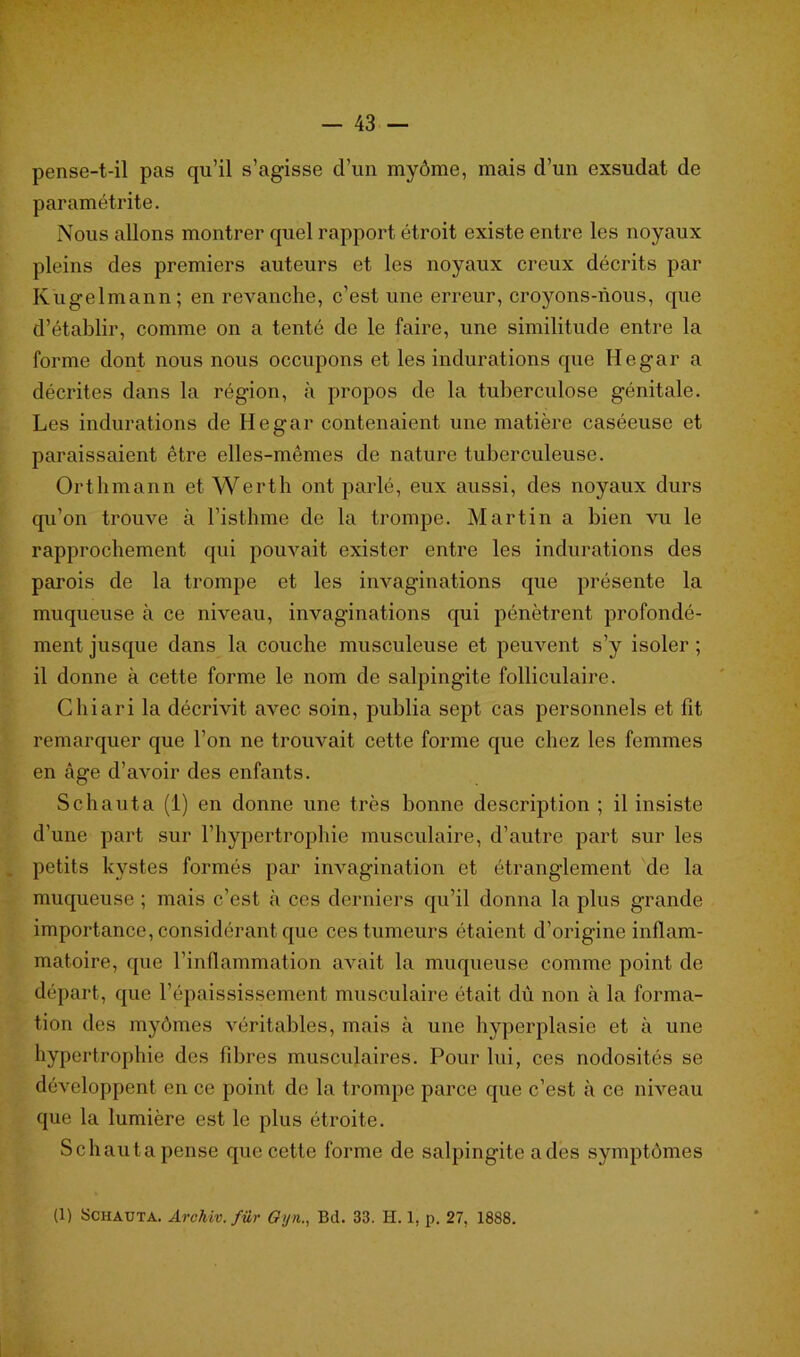 pense-t-il pas qu’il s’agisse d’un myôme, mais d’un exsudât de paramétrée. Nous allons montrer quel rapport étroit existe entre les noyaux pleins des premiers auteurs et les noyaux creux décrits par Kugelmann; en revanche, c’est une erreur, croyons-nous, que d’établir, comme on a tenté de le faire, une similitude entre la forme dont nous nous occupons et les indurations que Hegar a décrites dans la région, à propos de la tuberculose génitale. Les indurations de Hegar contenaient une matière caséeuse et paraissaient être elles-mêmes de nature tuberculeuse. Orthmann et Werth ont parlé, eux aussi, des noyaux durs qu’on trouve à l’isthme de la trompe. Martin a bien vu le rapprochement qui pouvait exister entre les indurations des parois de la trompe et les invaginations que présente la muqueuse à ce niveau, invaginations qui pénètrent profondé- ment jusque dans la couche musculeuse et peuvent s’y isoler ; il donne à cette forme le nom de salpingite folliculaire. Chiari la décrivit avec soin, publia sept cas personnels et fit remarquer que l’on ne trouvait cette forme que chez les femmes en âge d’avoir des enfants. Schauta (1) en donne une très bonne description ; il insiste d’une part sur l’hypertrophie musculaire, d’autre part sur les petits kystes formés par invagination et étranglement de la muqueuse ; mais c’est à ccs derniers qu’il donna la plus grande importance, considérant que ces tumeurs étaient d’origine inflam- matoire, que l'inflammation avait la muqueuse comme point de départ, que l’épaississement musculaire était dû non à la forma- tion des myômes véritables, mais à une hyperplasie et à une hypertrophie des fibres musculaires. Pour lui, ces nodosités se développent en ce point de la trompe parce que c’est à ce niveau que la lumière est le plus étroite. Schautapense que cette forme de salpingite a des symptômes (1) Schauta. Archiv. fur Gyn., Bd. 33. H. 1. p. 27, 1888.