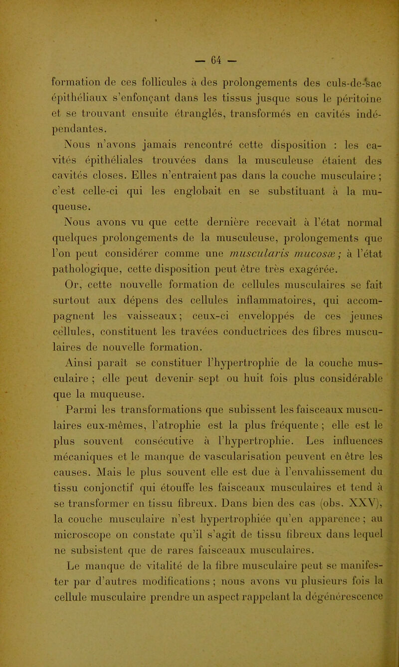 formation de ces follicules à des prolongements des culs-de-'sac épithéliaux s’enfonçant dans les tissus jusque sous le péritoine et se trouvant ensuite étranglés, transformés en cavités indé- pendantes. Nous n’avons jamais rencontré cette disposition : les ca- vités épithéliales trouvées dans la musculeuse étaient des cavités closes. Elles n’entraient pas dans la couche musculaire; c’est celle-ci qui les englobait en se substituant à la mu- queuse. Nous avons vu que cette dernière recevait à l’état normal quelques prolongements de la musculeuse, prolongements que l’on peut considérer comme une muscularis mucosæ ; à l’état pathologique, cette disposition peut être très exagérée. Or, cette nouvelle formation de cellules musculaires se fait surtout aux dépens des cellules inflammatoires, qui accom- pagnent les vaisseaux; ceux-ci enveloppés de ces jeunes cellules, constituent les travées conductrices des fibres muscu- laires de nouvelle formation. Ainsi parait se constituer l’hypertrophie de la couche mus- culaire ; elle peut devenir sept ou huit fois plus considérable que la muqueuse. Parmi les transformations que subissent les faisceaux muscu- laires eux-mêmes, l’atrophie est la plus fréquente ; elle est le plus souvent consécutive à l’hypertrophie. Les influences mécaniques et le manque de vascularisation peuvent en être les causes. Mais le plus souvent elle est due à l’envahissement du tissu conjonctif qui étouffe les faisceaux musculaires et tend à se transformer en tissu fibreux. Dans bien des cas (obs. XXV), la couche musculaire n’est hypertrophiée qu’en apparence ; au microscope on constate qu’il s’agit de tissu fibreux dans lequel ne subsistent que de rares faisceaux musculaires. Le manque de vitalité de la fibre musculaire peut se manifes- ter par d’autres modifications ; nous avons vu plusieurs fois la cellule musculaire prendre un aspect rappelant la dégénérescence