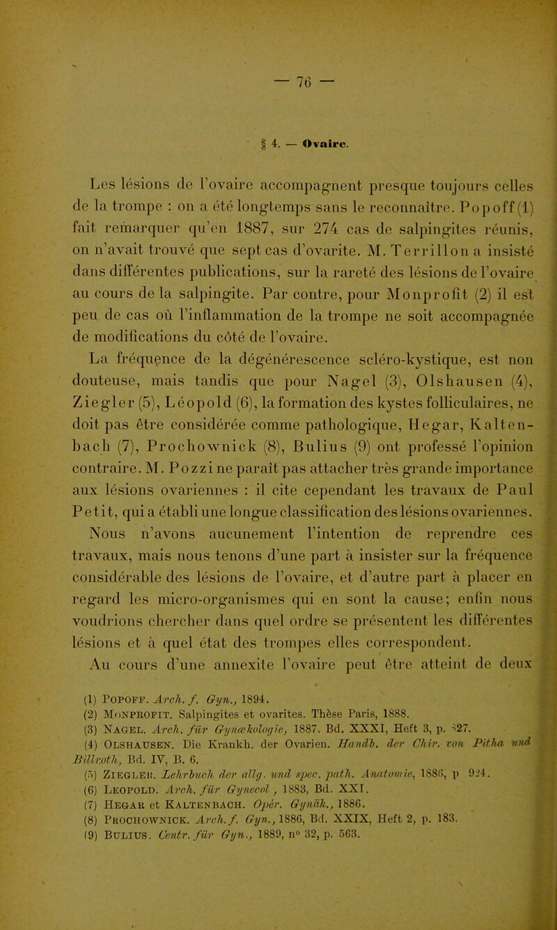 §4. — Ovaire. Les lésions de l’ovaire accompagnent presque toujours celles de la trompe : on a été longtemps sans le reconnaître. Popoff (1) fait remarquer qu’en 1887, sur 274 cas de salpingites réunis, on n’avait trouvé que sept cas d’ovarite. M. Terrillon a insisté dans différentes publications, sur la rareté des lésions de l’ovaire au cours de la salpingite. Par contre, pour Monprofit (2) il est peu de cas où l’inflammation de la trompe ne soit accompagnée de modifications du côté de l’ovaire. La fréquence de la dégénérescence scléro-kystique, est non douteuse, mais tandis que pour Nagel (3), Olshausen (4), Ziegler (5), Léopold (6), la formation des kystes folliculaires, ne doit pas être considérée comme pathologique, Hegar, Kalten- bach (7), Prochownick (8), Bulius (9) ont professé l’opinion contraire. M. Pozzi ne paraît pas attacher très grande importance aux lésions ovariennes : il cite cependant les travaux de Paul Petit, qui a établi une longue classification des lésions ovariennes. Nous n’avons aucunement l’intention de reprendre ces travaux, mais nous tenons d’une part à insister sur la fréquence considérable des lésions de l’ovaire, et d’autre part à placer en regard les micro-organismes qui en sont la cause; enfin nous voudrions chercher dans quel ordre se présentent les différentes lésions et à quel état des trompes elles correspondent. Au cours d’une annexite l’ovaire peut être atteint de deux (1) Popoff. Aroh. f. Gyn., 1894. (2) Monprofit. Salpingites et ovarites. Thèse Paris, 1888. (3) Nagel. Aroli. filr Gyneekologic, 1887. Bd. XXXI, Heft 3, p. ^27. (4) Olshausen. Die Krankh. der Ovarien. HancLi, der Chir. von Pithn uni BWr.oth, Bd. IV, B. 6. (3) ZlEGLEK. LehrJmoh der ail//, un/l spec. pat h. Anatomie, ISSU, p 9.'4. (6) Léopold. Aroh. filr Gynecol, 1883, Bd. XXT. (7) Hegar et Kaltknbach. Opèr. Gynak., 1886. (8) Prochownick. Arch.f. Gyn., 1886, Bd. XXIX, Heft 2, p. 183.