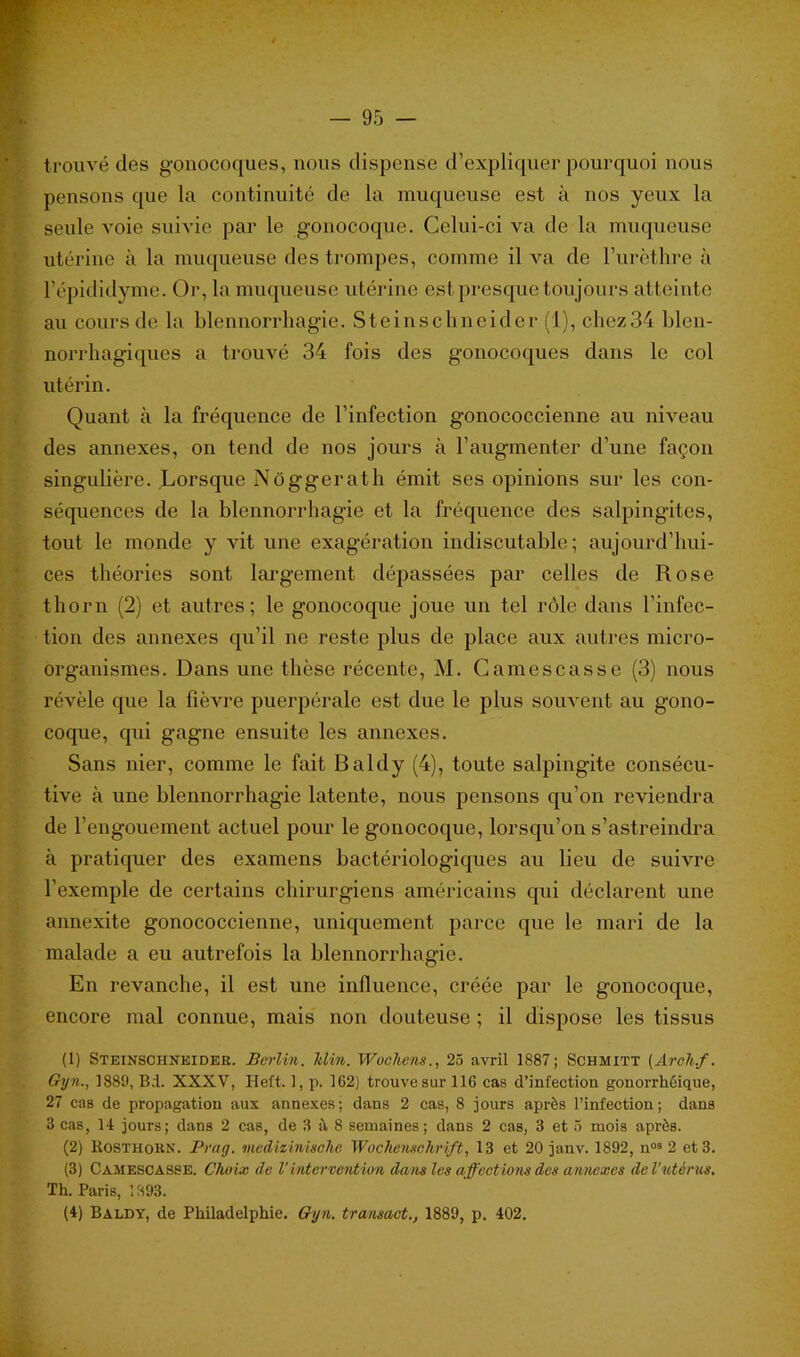 trouvé des gonocoques, nous dispense d’expliquer pourquoi nous pensons que la continuité de la muqueuse est à nos yeux la seule voie suivie par le gonocoque. Celui-ci va de la muqueuse utérine à la muqueuse des trompes, comme il va de l’urèthre à l’épididyme. Or, la muqueuse utérine est presque toujours atteinte au cours de la blennorrhagie. Steinschneider (1), chez34 blen- norrhagiques a trouvé 34 fois des gonocoques dans le col utérin. Quant à la fréquence de l’infection gonococcienne au niveau des annexes, on tend de nos jours à l’augmenter d’une façon singulière. Lorsque Nôggerath émit ses opinions sur les con- séquences de la blennorrhagie et la fréquence des salpingites, tout le monde y vit une exagération indiscutable; aujourd’hui- ces théories sont largement dépassées par celles de Rose thorn (2) et autres; le gonocoque joue un tel rôle dans l’infec- tion des annexes qu’il ne reste plus de place aux autres micro- organismes. Dans une thèse récente, M. Camescasse (3) nous révèle que la fièvre puerpérale est due le plus souvent au gono- coque, qui gagne ensuite les annexes. Sans nier, comme le fait Baldy (4), toute salpingite consécu- tive à une blennorrhagie latente, nous pensons qu’on reviendra de l’engouement actuel pour le gonocoque, lorsqu’on s’astreindra à pratiquer des examens bactériologiques au lieu de suivre l’exemple de certains chirurgiens américains qui déclarent une annexite gonococcienne, uniquement parce que le mari de la malade a eu autrefois la blennorrhagie. En revanche, il est une influence, créée par le gonocoque, encore mal connue, mais non douteuse ; il dispose les tissus (1) Steinschneider. Berlin. Itlin. Wochens., 25 avril 1887; Schmitt (Areh.f. Gyn., 1889, B.i. XXXV, ITeft. 1, p. 162) trouve sur 116 cas d’infection gonorrhôique, 27 cas de propagation aux annexes; dans 2 cas, 8 jours après l’infection; dans 3 cas, 14 jours; dans 2 cas, de 3 à 8 semaines; dans 2 cas, 3 et 5 mois après. (2) Rosthokn. Prag. medizinisclie Wochenschrift, 13 et 20 janv. 1892, n09 2 et 3. (3) Camescasse. Choix de Vintervention dans les affections des annexes de l’utérus. Th. Paris, 1893. (4) Baldy, de Philadelphie. Gyn. transact., 1889, p. 402.