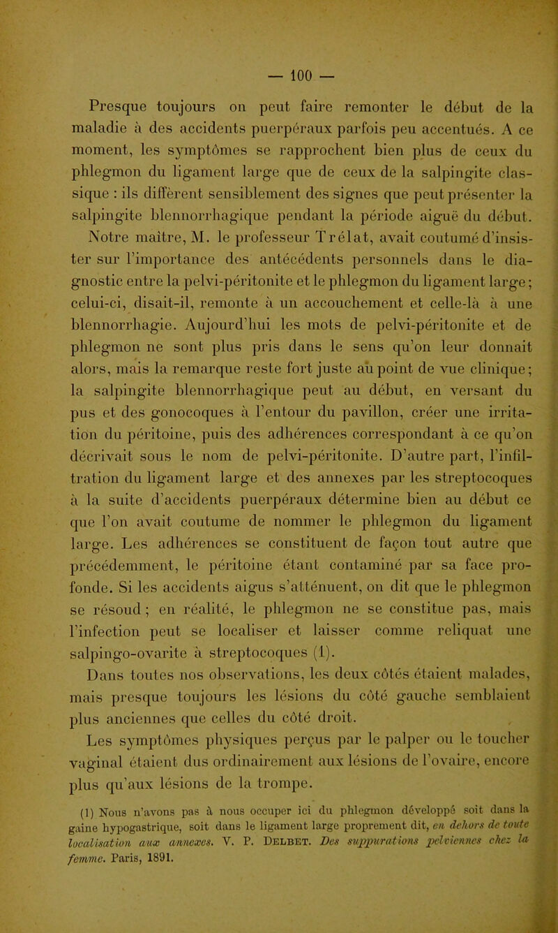 Presque toujours ou peut faire remonter le début de la maladie à des accidents puerpéraux parfois peu accentués. A ce moment, les symptômes se rapprochent bien plus de ceux du phlegmon du ligament large que de ceux de la salpingite clas- sique : ils diffèrent sensiblement des signes que peut présenter la salpingite blennorrhagique pendant la période aiguë du début. Notre maître, M. le professeur Trélat, avait coutumé d’insis- ter sur l’importance des antécédents personnels dans le dia- gnostic entre la pelvi-péritonite et le phlegmon du ligament large ; celui-ci, disait-il, remonte à un accouchement et celle-là à une blennorrhagie. Aujourd’hui les mots de pelvi-péritonite et de phlegmon ne sont plus pris dans le sens qu’on leur donnait alors, mais la remarque reste fort juste aiipoint de vue clinique; la salpingite blennorrhagique peut au début, en versant du pus et des gonocoques à l’ent-our du pavillon, créer une irrita- tion du péritoine, puis des adhérences correspondant à ce qu’on décrivait sous le nom de pelvi-péritonite. D’autre part, l’infil- tration du ligament large et des annexes par les streptocoques à la suite d’accidents puerpéraux détermine bien au début ce que l’on avait coutume de nommer le phlegmon du ligament large. Les adhérences se constituent de façon tout autre que précédemment, le péritoine étant contaminé par sa face pro- fonde. Si les accidents aigus s’atténuent, on dit que le phlegmon se résoud ; en réalité, le phlegmon ne se constitue pas, mais l’infection peut se localiser et laisser comme reliquat une salpingo-ovarite à streptocoques (1). Dans toutes nos observations, les deux côtés étaient malades, mais presque toujours les lésions du côté gauche semblaient plus anciennes que celles du côté droit. Les symptômes physiques perçus par le palper ou le toucher vaginal étaient dus ordinairement aux lésions de l’ovaire, encore plus qu’aux lésions de la trompe. (1) Nous n’avons pas à nous occuper ici du phlegmon développé soit dans la gaine hypogastrique, soit dans le ligament large proprement dit, en dehors de toute localisation aux annexes. V. P. Delbet. Des suppurations pelviennes chez la femme. Paris, 1891.