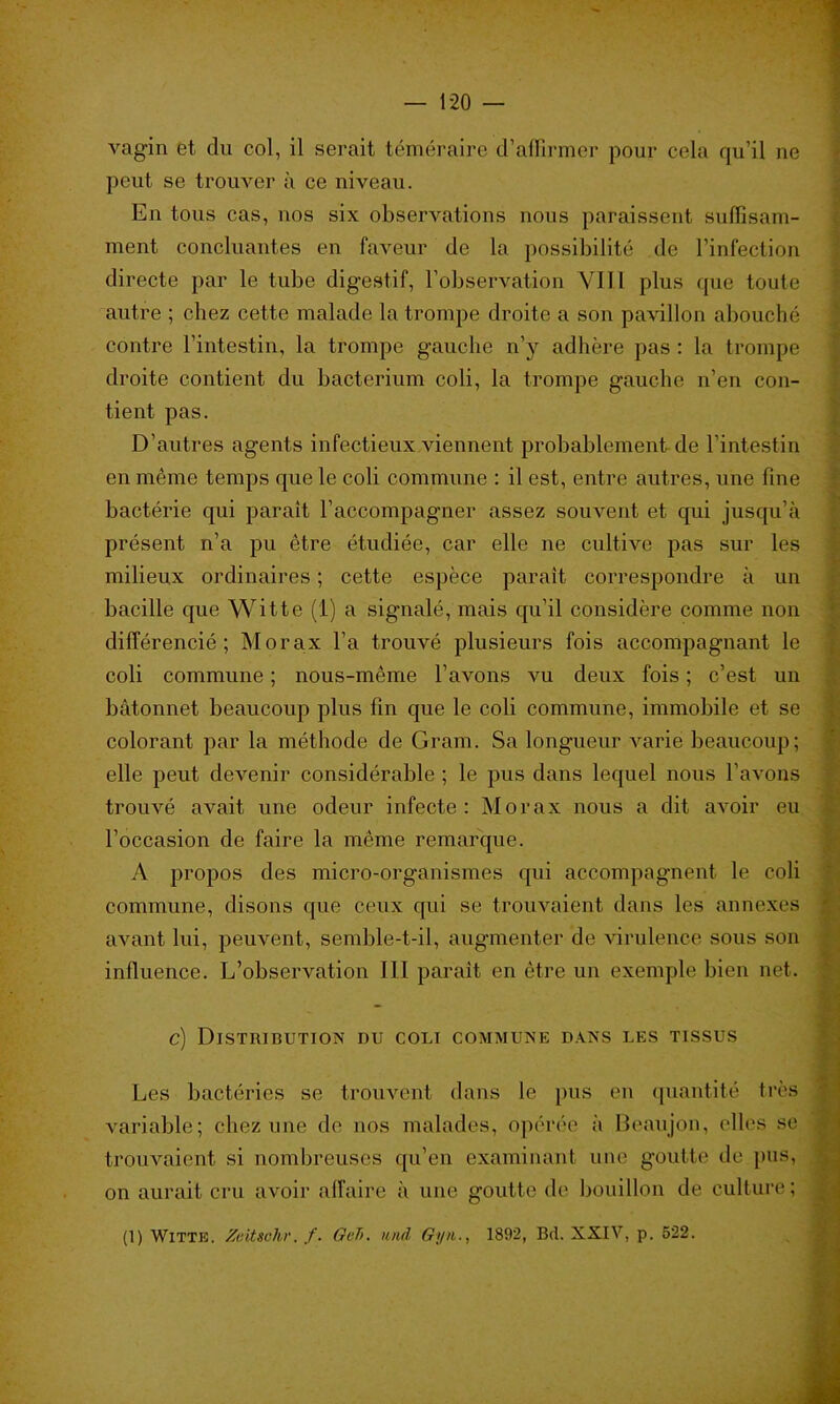 vagin et du col, il serait téméraire d'affirmer pour cela qu’il ne peut se trouver à ce niveau. En tous cas, uos six observations nous paraissent suffisam- ment concluantes en faveur de la possibilité de l’infection directe par le tube digestif, l’observation VI 1.1 plus que toute autre ; chez cette malade la trompe droite a son pavillon abouché contre l’intestin, la trompe gauche n’y adhère pas : la trompe droite contient du bacterium coli, la trompe gauche n’en con- tient pas. D’autres agents infectieux viennent probablement de l’intestin en même temps que le coli commune : il est, entre autres, une fine bactérie qui paraît l’accompagner assez souvent et qui jusqu’à présent n’a pu être étudiée, car elle ne cultive pas sur les milieux ordinaires ; cette espèce paraît correspondre à un bacille que Witte (1) a signalé, mais qu’il considère comme non différencié; Morax l’a trouvé plusieurs fois accompagnant le coli commune ; nous-même l’avons vu deux fois ; c’est un bâtonnet beaucoup plus fin que le coli commune, immobile et se colorant par la méthode de Gram. Sa longueur varie beaucoup; elle peut devenir considérable ; le pus dans lequel nous l’avons trouvé avait une odeur infecte: Morax nous a dit avoir eu l’occasion de faire la même remarque. A propos des micro-organismes qui accompagnent le coli commune, disons que ceux qui se trouvaient dans les annexes avant lui, peuvent, semble-t-il, augmenter de virulence sous son influence. L’observation III paraît en être un exemple bien net. c) Distribution du coli commune dans les tissus Les bactéries se trouvent dans le pus en quantité très variable; chez une de nos malades, opérée à Beaujon, elles se trouvaient si nombreuses qu’en examinant une goutte de pus, on aurait cru avoir affairé à une goutte de bouillon de culture;