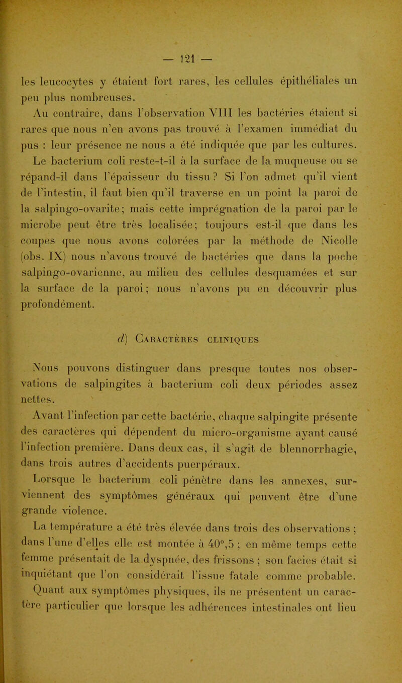 les leucocytes y étaient fort rares, les cellules épithéliales un peu plus nombreuses. Au contraire, dans l’observation VIJl les bactéries étaient si rares que nous n’en avons pas trouvé à l’examen immédiat du pus : leur présence ne nous a été indiquée que par les cultures. Le bacterium coli reste-t-il à la surface de la muqueuse ou se répand-il dans l’épaisseur du tissu? Si l’on admet qu’il vient de l’intestin, il faut bien qu’il traverse en un point la paroi de la salpingo-ovarite ; mais cette imprégnation de la paroi par le microbe peut être très localisée; toujours est-il que dans les coupes que nous avons colorées par la méthode de Nicolle (obs. IX) nous n’avons trouvé de bactéries que dans la poche salpingo-ovarienne, au milieu des cellules desquamées et sur la surface de la paroi ; nous n’avons pu en découvrir plus profondément. cl) Caractères cliniques Nous pouvons distinguer dans presque toutes nos obser- vations de salpingites à bacterium coli deux périodes assez nettes. Avant l’infection par cette bactérie, chaque salpingite présente des caractères qui dépendent du micro-organisme ayant causé 1 infection première. Dans deux cas, il s'agit de blennorrhagie, dans trois autres d’accidents puerpéraux. Lorsque le bacterium coli pénètre dans les annexes, sur- viennent des symptômes généraux qui peuvent être d’une grande violence. La température a été très élevée dans trois des observations ; dans 1 une d’elles elle est montée à 40°,5 ; en même temps cette femme présentait de la dyspnée, des frissons ; son faciès était si inquiétant que l’on considérait l’issue fatale comme probable. Quant aux symptômes physiques, ils ne présentent un carac- tère particulier que lorsque les adhérences intestinales ont lieu