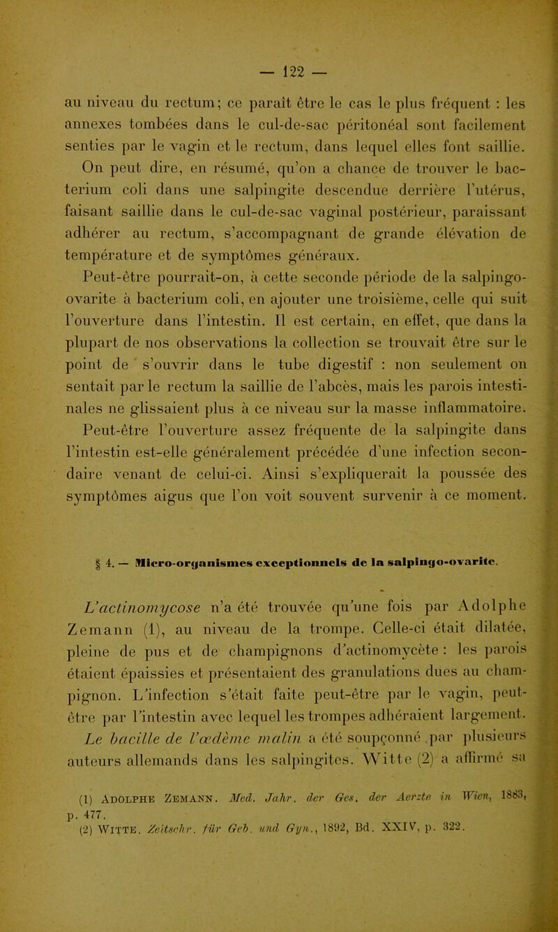 au niveau du rectum; ce paraît être le cas le plus fréquent : les annexes tombées dans le cul-de-sac péritonéal sont facilement senties par le vagin et le rectum, dans lequel elles font saillie. On peut dire, en résumé, qu’on a chance de trouver le bac- terium coli dans une salpingite descendue derrière l’utérus, faisant saillie dans le cul-de-sac vaginal postérieur, paraissant adhérer au rectum, s’accompagnant de grande élévation de température et de symptômes généraux. Peut-être pourrait-on, à cette seconde période de la salpingo- ovarite à bacterium coli, en ajouter une troisième, celle qui suit l’ouverture dans l’intestin. Il est certain, en effet, que dans la plupart de nos observations la collection se trouvait être sur le point de s’ouvrir dans le tube digestif : non seulement on sentait par le rectum la saillie de l’abcès, mais les parois intesti- nales ne glissaient plus à ce niveau sur la masse inflammatoire. Peut-être l’ouverture assez fréquente de la salpingite dans l’intestin est-elle généralement précédée d’une infection secon- daire venant de celui-ci. Ainsi s’expliquerait la poussée des symptômes aigus que l’on voit souvent survenir à ce moment. | 4.— Micro-orjjanismes exceptionnels de la salpinijo-ovarltc. L’actinomycose n’a été trouvée qu’une fois par Adolphe Zemann (1), au niveau de la trompe. Celle-ci était dilatée, pleine de pus et de champignons d’actinomycète : les parois étaient épaissies et présentaient des granulations dues au cham- pignon. L’infection s’était faite peut-être par le vagin, peut- être par l’intestin avec lequel les trompes adhéraient largement. Le bacille de l’œdème malin a été soupçonné .par plusieurs auteurs allemands dans les salpingites. Witte (2) a affirmé sa (1) Adolphe Zemann. Med. Jalir. der G es. der Aerzte in Wien, 1883, p. 477.