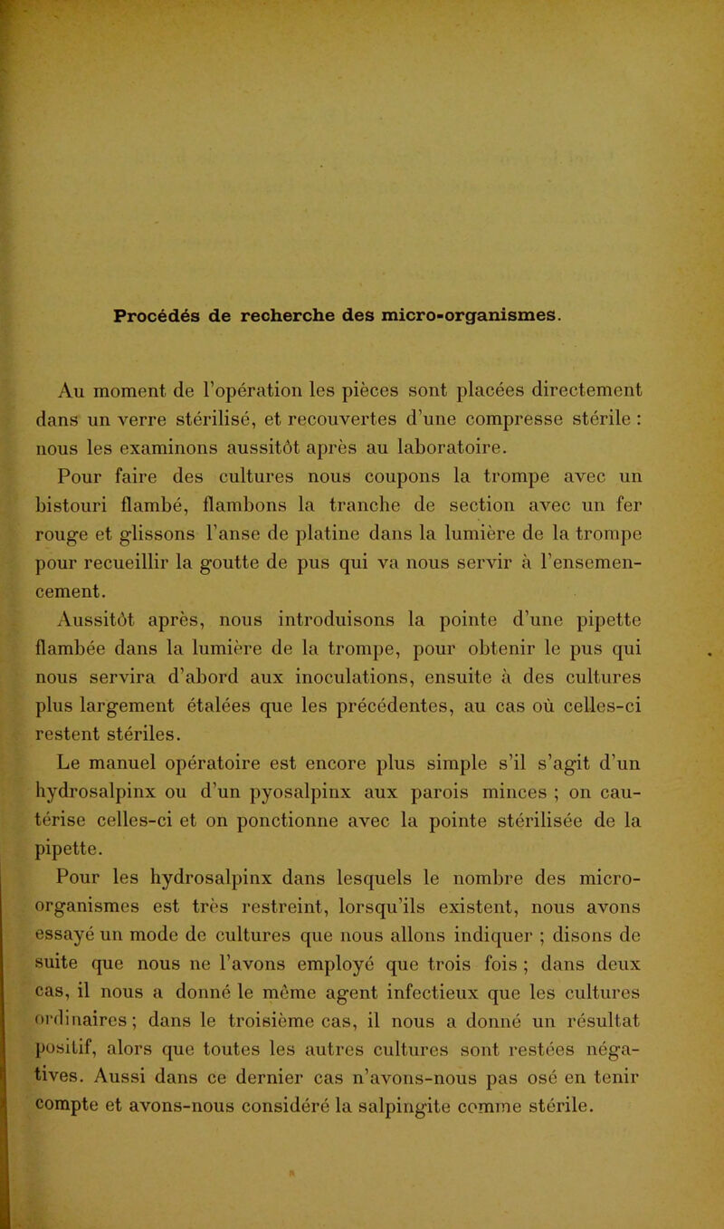 Procédés de recherche des micro-organismes. Au moment de l’opération les pièces sont placées directement dans un verre stérilisé, et recouvertes d'une compresse stérile : nous les examinons aussitôt après au laboratoire. Pour faire des cultures nous coupons la trompe avec un bistouri flambé, flambons la tranche de section avec un fer rouge et glissons l’anse de platine dans la lumière de la trompe pour recueillir la goutte de pus qui va nous servir à l’ensemen- cement. Aussitôt après, nous introduisons la pointe d’une pipette flambée dans la lumière de la trompe, pour obtenir le pus qui nous servira d’abord aux inoculations, ensuite à des cultures plus largement étalées que les précédentes, au cas où celles-ci restent stériles. Le manuel opératoire est encore plus simple s’il s’agit d’un hydrosalpinx ou d’un pyosalpinx aux parois minces ; on cau- térise celles-ci et on ponctionne avec la pointe stérilisée de la pipette. Pour les hydrosalpinx dans lesquels le nombre des micro- organismes est très restreint, lorsqu’ils existent, nous avons essayé un mode de cultures que nous allons indiquer ; disons de suite que nous ne l’avons employé que trois fois ; dans deux cas, il nous a donné le même agent infectieux que les cultures ordinaires; dans le troisième cas, il nous a donné un résultat positif, alors que toutes les autres cultures sont restées néga- tives. Aussi dans ce dernier cas n’avons-nous pas osé en tenir compte et avons-nous considéré la salpingite comme stérile.