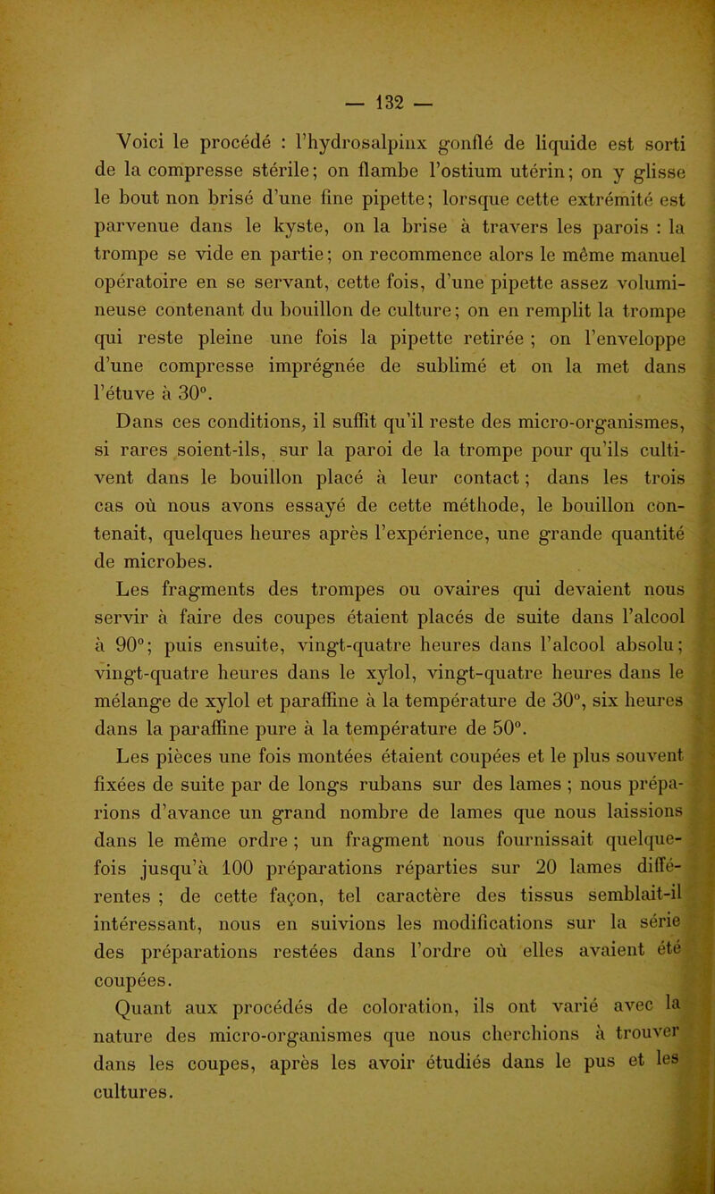 Voici le procédé : l’hydrosalpinx gonflé de liquide est sorti de la compresse stérile ; on flambe l’ostium utérin ; on y glisse le bout non brisé d’une fine pipette ; lorsque cette extrémité est parvenue dans le kyste, on la brise à travers les parois : la trompe se vide en partie ; on recommence alors le même manuel opératoire en se servant, cette fois, d’une pipette assez volumi- neuse contenant du bouillon de culture ; on en remplit la trompe qui reste pleine une fois la pipette retirée ; on l’enveloppe d’une compresse imprégnée de sublimé et on la met dans l’étuve à 30°. Dans ces conditions, il suffit qu’il reste des micro-organismes, si rares soient-ils, sur la paroi de la trompe pour qu’ils culti- vent dans le bouillon placé à leur contact ; dans les trois cas où nous avons essayé de cette méthode, le bouillon con- tenait, quelques heures après l’expérience, une grande quantité de microbes. Les fragments des trompes ou ovaires qui devaient nous servir à faire des coupes étaient placés de suite dans l’alcool à 90°; puis ensuite, vingt-quatre heures dans l’alcool absolu; vingt-quatre heures dans le xylol, vingt-quatre heures dans le mélange de xylol et paraffine à la température de 30°, six heures dans la paraffine pure à la température de 50°. Les pièces une fois montées étaient coupées et le plus souvent fixées de suite par de longs rubans sur des lames ; nous prépa- rions d’avance un grand nombre de lames que nous laissions dans le même ordre ; un fragment nous fournissait quelque- fois jusqu’à 100 préparations réparties sur 20 lames diffé- rentes ; de cette façon, tel caractère des tissus semblait-il intéressant, nous en suivions les modifications sur la série des préparations restées dans l’ordre où elles avaient été coupées. Quant aux procédés de coloration, ils ont varié avec la nature des micro-organismes que nous cherchions à trouver dans les coupes, après les avoir étudiés dans le pus et les cultures.