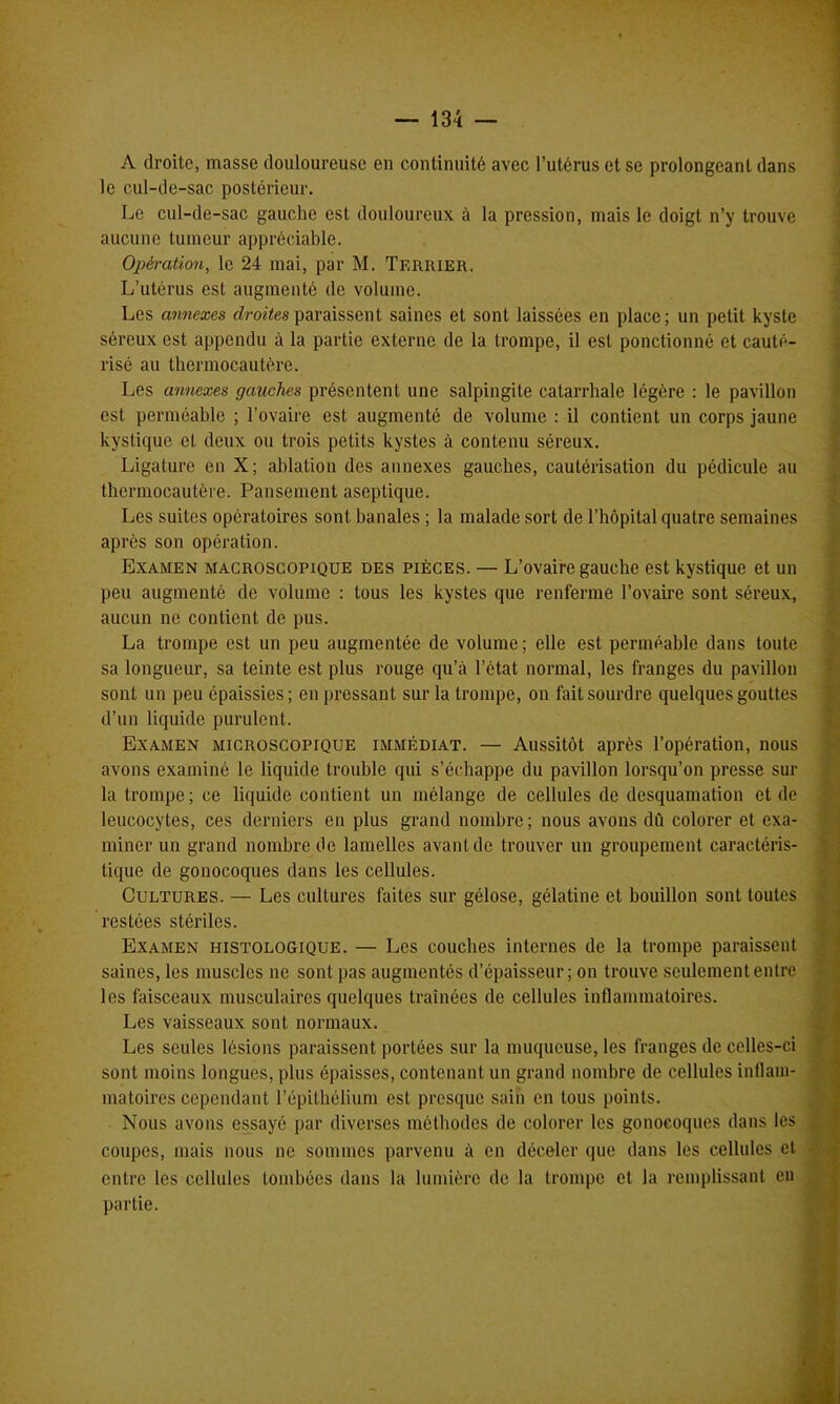 A droite, masse douloureuse en continuité avec l’utérus et se prolongeant dans le cul-de-sac postérieur. Le cul-de-sac gauche est douloureux à la pression, mais le doigt n’y trouve aucune tumeur appréciable. Opération, le 24 mai, par M. Terrier. L’utérus est augmenté de volume. Les annexes droites paraissent saines et sont laissées en place; un petit kyste séreux est appendu à la partie externe de la trompe, il est ponctionné et cauté- risé au thermocautère. Les annexes gauches présentent une salpingite catarrhale légère : le pavillon est perméable ; l’ovaire est augmenté de volume : il contient un corps jaune kystique et deux ou trois petits kystes à contenu séreux. Ligature en X; ablation des annexes gauches, cautérisation du pédicule au thermocautère. Pansement aseptique. Les suites opératoires sont banales ; la malade sort de l’hôpital quatre semaines après son opération. Examen macroscopique des pièces. — L’ovaire gauche est kystique et un peu augmenté de volume : tous les kystes que renferme l’ovaire sont séreux, aucun ne contient de pus. La trompe est un peu augmentée de volume; elle est perméable dans toute sa longueur, sa teinte est plus rouge qu’à l’état normal, les franges du pavillon sont un peu épaissies; en pressant sur la trompe, on fait sourdre quelques gouttes d’un liquide purulent. Examen microscopique immédiat. — Aussitôt après l’opération, nous avons examiné le liquide trouble qui s’échappe du pavillon lorsqu’on presse sur la trompe ; ce liquide contient un mélange de cellules de desquamation et de leucocytes, ces derniers en plus grand nombre; nous avons dû colorer et exa- miner un grand nombre de lamelles avant de trouver un groupement caractéris- tique de gonocoques dans les cellules. Cultures. — Les cultures faites sur gélose, gélatine et bouillon sont toutes restées stériles. Examen histologique. — Les couches internes de la trompe paraissent saines, les muscles ne sont pas augmentés d’épaisseur; on trouve seulement entre les faisceaux musculaires quelques traînées de cellules inflammatoires. Les vaisseaux sont normaux. Les seules lésions paraissent portées sur la muqueuse, les franges de celles-ci sont moins longues, plus épaisses, contenant un grand nombre de cellules inflam- matoires cependant l’épithélium est presque sain en tous points. Nous avons essayé par diverses méthodes de colorer les gonocoques dans les coupes, mais nous ne sommes parvenu à en déceler que dans les cellules et entre les cellules tombées dans la lumière de la trompe et la remplissant en partie.