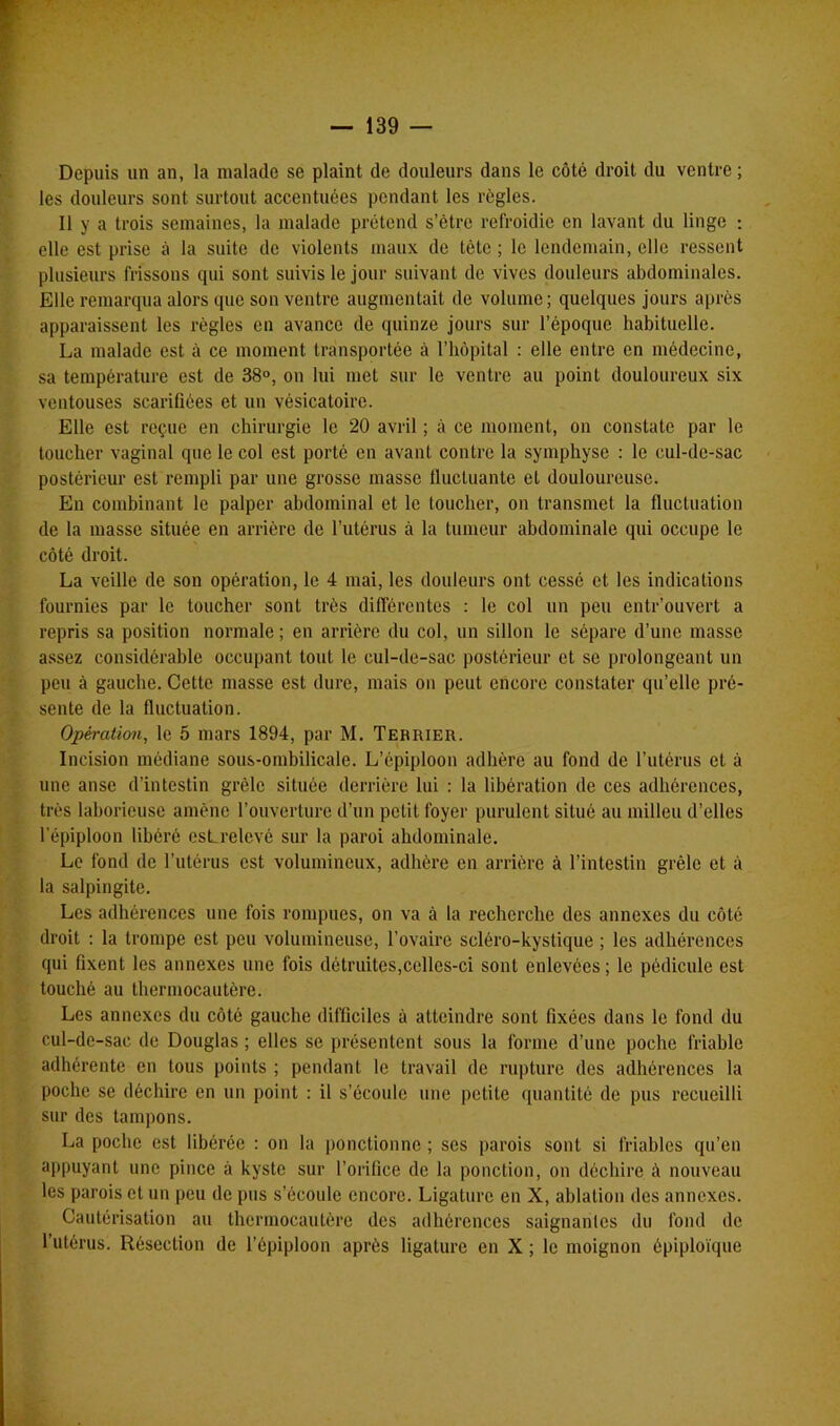 Depuis un an, la malade se plaint de douleurs dans le côté droit du ventre; les douleurs sont surtout accentuées pendant les règles. Il y a trois semaines, la malade prétend s’ètre refroidie en lavant du linge : elle est prise à la suite de violents maux de léte ; le lendemain, elle ressent plusieurs frissons qui sont suivis le jour suivant de vives douleurs abdominales. Elle remarqua alors que son ventre augmentait de volume ; quelques jours après apparaissent les règles en avance de quinze jours sur l’époque habituelle. La malade est à ce moment transportée à l’hôpital : elle entre en médecine, sa température est de 38°, on lui met sur le ventre au point douloureux six ventouses scarifiées et un vésicatoire. Elle est reçue en chirurgie le 20 avril ; à ce moment, on constate par le toucher vaginal que le col est porté en avant contre la symphyse : le cul-de-sac postérieur est rempli par une grosse masse fluctuante et douloureuse. En combinant le palper abdominal et le toucher, on transmet la fluctuation de la masse située en arrière de l’utérus à la tumeur abdominale qui occupe le côté droit. La veille de son opération, le 4 mai, les douleurs ont cessé et les indications fournies par le toucher sont très différentes : le col un peu entr’ouvert a repris sa position normale; en arrière du col, un sillon le sépare d’une masse assez considérable occupant tout le cul-de-sac postérieur et se prolongeant un peu à gauche. Cette masse est dure, mais on peut encore constater qu’elle pré- sente de la fluctuation. Opération, le 5 mars 1894, par M. Terrier. Incision médiane sous-ombilicale. L’épiploon adhère au fond de l’utérus et à une anse d’intestin grêle située derrière lui : la libération de ces adhérences, très laborieuse amène l’ouverture d’un petit foyer purulent situé au milieu d’elles 1 épiploon libéré esLrelevé sur la paroi abdominale. Le fond de l’utérus est volumineux, adhère en arrière à l’intestin grêle et à la salpingite. Les adhérences une fois rompues, on va à la recherche des annexes du côté droit : la trompe est peu volumineuse, l’ovaire scléro-kystique ; les adhérences qui fixent les annexes une fois détruites,celles-ci sont enlevées; le pédicule est touché au thermocautère. Les annexes du côté gauche difficiles à atteindre sont fixées dans le fond du cul-de-sac de Douglas ; elles se présentent sous la forme d’une poche friable adhérente en tous points ; pendant le travail de rupture des adhérences la poche se déchire en un point : il s’écoule une petite quantité de pus recueilli sur des tampons. La poche est libérée : on la ponctionne ; scs parois sont si friables qu’en appuyant une pince à kyste sur l’orifice de la ponction, on déchire à nouveau les parois et un peu de pus s’écoule encore. Ligature en X, ablation des annexes. Cautérisation au thermocautère des adhérences saignantes du fond de l’utérus. Résection de l’épiploon après ligature en X ; le moignon épiploïque