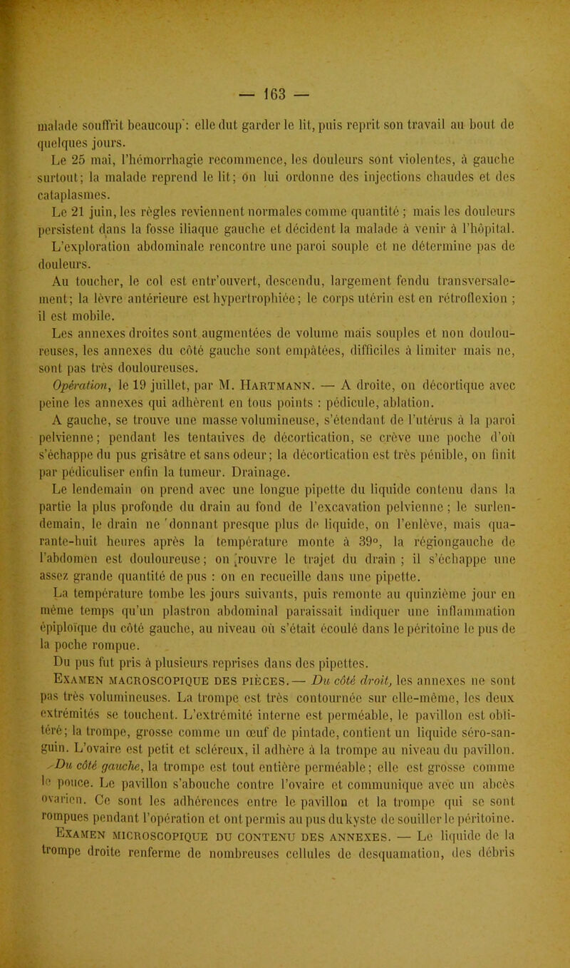 malade souffrit beaucoup’: elle dut garder le lit, puis reprit son travail au bout de quelques jours. Le 25 mai, l’hémorrhagie recommence, les douleurs sont violentes, à gauche surtout; la malade reprend le lit; on lui ordonne des injections chaudes et des cataplasmes. Le 21 juin, les règles reviennent normales comme quantité ; mais les douleurs persistent dans la fosse iliaque gauche et décident la malade à venir à l’hôpital. L’exploration abdominale rencontre une paroi souple et ne détermine pas de douleurs. Au toucher, le col est entr’ouvert, descendu, largement fendu transversale- ment; la lèvre antérieure est hypertrophiée ; le corps utérin est en rétroflexion ; il est mobile. Les annexes droites sont augmentées de volume mais souples et non doulou- reuses, les annexes du côté gauche sont empâtées, difficiles à limiter mais ne, sont pas très douloureuses. Opération, le 19 juillet, par M. Hartmann. — A droite, on décortique avec peine les annexes qui adhèrent en tous points : pédicule, ablation. A gauche, se trouve une masse volumineuse, s’étendant de l’utérus à la paroi pelvienne; pendant les tentatives de décortication, se crève une poche d’où s’échappe du pus grisâtre et sans odeur; la décortication est très pénible, on finit par pédiculiser enfin la tumeur. Drainage. Le lendemain on prend avec une longue pipette du liquide contenu dans la partie la plus profonde du drain au fond de l’excavation pelvienne ; le surlen- demain, le drain ne 'donnant presque plus de liquide, on l’enlève, mais qua- rante-huit heures après la température monte à 39°, la régiongauche de l’abdomen est douloureuse; on (rouvre le trajet du drain; il s’échappe une assez grande quantité de pus : on en recueille dans une pipette. La température tombe les jours suivants, puis remonte au quinzième jour en même temps qu’un plastron abdominal paraissait indiquer une inflammation épiploïque du côté gauche, au niveau où s’était écoulé dans le péritoine le pus de la poche rompue. Du pus fut pris à plusieurs reprises dans des pipettes. Examen macroscopique des pièces.— Du côté droit, les annexes ne sont pas très volumineuses. La trompe est très contournée sur clle-mèmo, les deux extrémités se touchent. L’extrémité interne est perméable, le pavillon est obli- téré; la trompe, grosse comme un œuf de pintade, contient un liquide séro-san- guin. L’ovaire est petit et scléreux, il adhère à la trompe au niveau du pavillon. -Du côté gauche, la trompe est tout entière perméable; elle est grosse comme le pouce. Le pavillon s’abouche contre l’ovaire et communique avec un abcès ovarien. Ce sont les adhérences entre le pavillon et la trompe qui se sont rompues pendant l’opération et ont permis au pus du kyste de souiller le péritoine. Examen microscopique du contenu des annexes. — Le liquide de la trompe droite renferme de nombreuses cellules de desquamation, îles débris