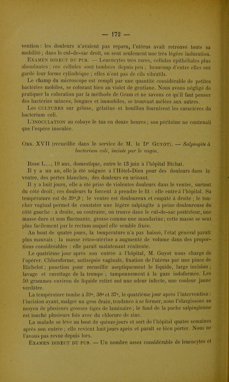 vention: les douleurs n’avaient pas reparu, l’utérus avait retrouvé toute sa mobilité ; dans le cul-de-sac droit, on sent seulement une très légère induration. Examen direct du pus. — Leucocytes très rares, cellules épithéliales plus abondantes ; ces cellules sont tombées depuis peu ; beaucoup d’entre elles ont gardé leur forme cylindrique ; elles n’ont pas de cils vibratils. Le champ du microscope est rempli par une quantité considérable de petites bactéries mobiles, se colorant bien au violet de gentiane. Nous avons négligé de pratiquer la coloration par la méthode de Gram et ne savons ce qu’il faut penser des bactéries minces, longues et immobiles, se trouvant mêlées aux autres. Les cultures sur gélose, gélatine et bouillon fournirent les caractères du bacterium coli. L’inoculation au cobaye le tua en douze heures ; son péritoine ne contenait que l’espèce inoculée. Ors. XVII (recueillie dans le service de M. le Dr Guyot). — Salpingite à bacterium coli, incisée par le vagin. Rose L..., 19 ans, domestique, entre le 13 juin à l’hôpital Bichat. Il y a un an, elle (a été soignée à l’Hôtel-Dieu pour des douleurs dans le ventre, des pertes blanches, des douleurs en urinant. Il y a huit jours, elle a été prise de violentes douleurs dans le ventre, surtout du côté droit; ces douleurs la forcent à prendre le lit : elle entre à l’hôpital. Sa température est de 39°,9 ; le ventre est douloureux et empâté à droite ; le tou- cher vaginal permet de constater une légère salpingite à peine douloureuse du côté gauche : à droite, au contraire, on trouve dans le cul-de-sac postérieur, une masse dure et non fluctuante, grosse comme une mandarine; cette masse se sent plus facilement par le rectum auquel elle semble fixée. Au bout de quatre jours, la température n’a pas baissé, l’état général paraît plus mauvais ; la masse rétro-utérine a augmenté de volume dans des propor- tions considérables : elle paraît maintenant rénitente. Le quatrième jour après son entrée à l’hôpital, M. Guyot nous charge de l’opérer. Chloroforme, antisepsie vaginale, fixation de l’utérus par une pince de Richclot ; ponction pour recueillir aseptiquement le liquide, large incision ; lavage et curettage de la trompe ; tamponnement à la gaze iodoformée. Les 50 grammes environ de liquide retiré ont une odeur infecte, une couleur jaune verdâtre. La température tombe à 39°, 38° et 37°, le quatrième jour après l’intervention : l’incision ayant, malgré un gros drain, tendance âse fermer, nous l’élargissons au moyen de plusieurs grosses tiges de laminaire; le fond de la poche salpingienne est touché plusieurs fois avec du chlorure de zinc. La malade se lève au bout de quinze jours et sort de l'hôpital quatre semaines après son entrée; elle revient huit jours après et paraît se bien porter. Nous ne l’avons pas revue depuis lors. Examen direct du pus. — Un nombre assez considérable de leucocytes et