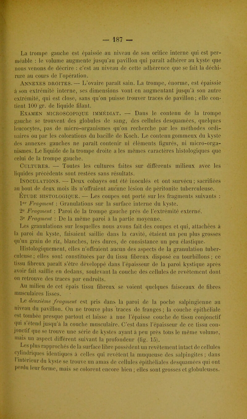 La trompe gauche est épaissie au niveau de son orifice interne qui est per- méable : le volume augmente jusqu’au pavillon qui paraît adhérer au kyste que nous venons de décrire : c’est au niveau de cette adhérence que se fait la déchi- rure au cours de l’opération. Annexes droites.— L’ovaire paraît sain. La trompe, énorme, est épaissie à son extrémité interne, ses dimensions vont en augmentant jusqu’à son autre extrémité, qui est close, sans qu’on puisse trouver traces de pavillon ; elle con- tient 100 gr. de liquide filant. Examen microscopique immédiat. — Dans le contenu de la trompe gauche se trouvent des globules de sang, des cellules desquamées, quelques leucocytes, pas de micro-organismes qu’on recherche par les méthodes ordi- naires ou par les colorations du bacille de Koch. Le contenu gommeux du kyste des annexes gauches ne parait contenir ni éléments figurés, ni micro-orga- nismes. Le liquide de la trompe droite a les mêmes caractères histologiques que celui de la trompe gauche. Cultures. — Toutes les cultures faites sur différents milieux avec les liquides précédents sont restées sans résultats. Inoculations. — Deux cobayes ont été inoculés et ont survécu; sacrifiées au bout de deux mois ils n’offraient aucune lésion de péritonite tuberculeuse. Étude histologique.— Les coupes ont porté sur les fragments suivants : 1er Fragment : Granulations sur la surface interne du kyste. 2e Fragment : Paroi de la trompe gauche près de l’extrémité externe. 3e Fragment : De la même paroi à la partie moyenne. Les granulations sur lesquelles nous avons fait des coupes et qui, attachées à la paroi du kyste, faisaient saillie dans la cavité, étaient un peu plus grosses qu’un grain de riz, blanches, très dures, de consistance un peu élastique. Histologiquement, elles n’offraient, aucun des aspects de la granulation tuber- culeuse; elles sont constituées par du tissu fibreux disposé en tourbillons; ce tissu fibreux paraît s'être développé dans l’épaisseur de la paroi kystique après avoir fait saillie en dedans, soulevant la couche des cellules de revêtement dont on retrouve des traces par endroits. Au milieu de cet épais tissu fibreux se voient quelques faisceaux de fibres musculaires lisses. Le deuxième fragment est pris dans la paroi de la poche salpingienne au niveau du pavillon. On ne trouve plus traces de franges; la couche épithéliale est tombée presque partout et laisse à nue l’épaisse couche de tissu conjonctif qui s’étend jusqu’à la couche musculaire. C’est dans l’épaisseur de ce tissu con- jonctif que se trouve une série de kystes ayant à peu près tous le même volume, mais un aspect différent suivant la profondeur (lig. 15). Les plus rapprochés de la surface libre possèdent un revêtement intact de cellules cylindriques identiques à celles qui revêtent la muqueuse des salpingites; dans I intérieur du kyste se trouve un amas de cellules épithéliales desquamées qui ont perdu leur forme, mais se colorent encore bien ; elles sont grosses et globuleuses.