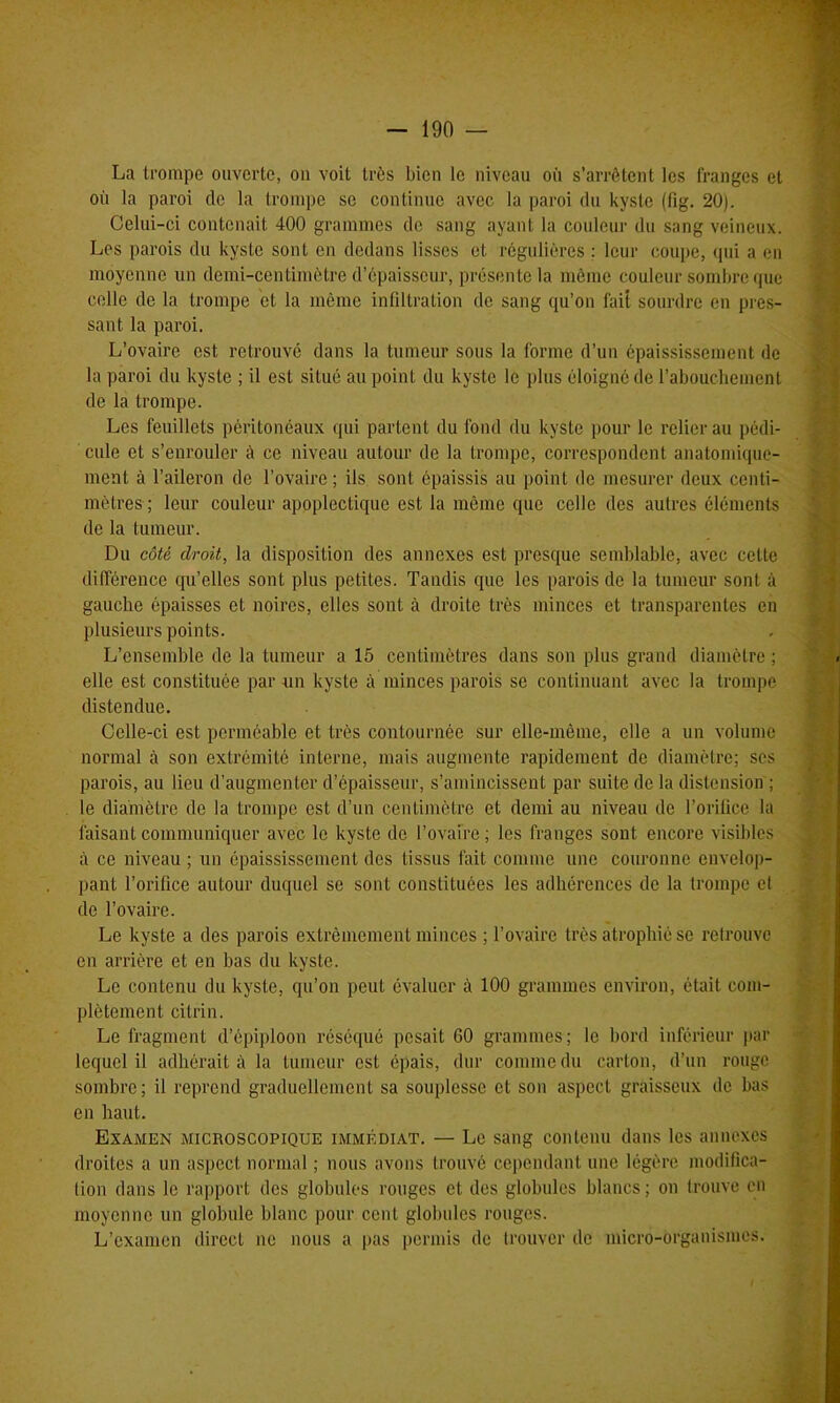 La trompe ouverte, ou voit très bien le niveau où s’arrêtent les franges et où la paroi de la trompe se continue avec la paroi du kyste (fig. 20). Celui-ci contenait 400 grammes de sang ayant la couleur du sang veineux. Les parois du kyste sont en dedans lisses et régulières : leur coupe, qui a en moyenne un demi-centimètre d’épaisseur, présente la même couleur sombre que celle de la trompe et la même infiltration de sang qu’on lait sourdre en pres- sant la paroi. L’ovaire est retrouvé dans la tumeur sous la forme d’un épaississement de la paroi du kyste ; il est situé au point du kyste le plus éloigné de l’abouchement de la trompe. Les feuillets péritonéaux qui partent du fond du kyste pour le relier au pédi- cule et s’enrouler à ce niveau autour de la trompe, correspondent anatomique- ment à l’aileron de l’ovaire ; ils sont épaissis au point de mesurer deux centi- mètres ; leur couleur apoplectique est la même que celle des autres éléments de la tumeur. Du côté droit, la disposition des annexes est presque semblable, avec celte différence qu’elles sont plus petites. Tandis que les parois de la tumeur sont à gauche épaisses et noires, elles sont à droite très minces et transparentes en plusieurs points. L’ensemble de la tumeur a 15 centimètres dans son plus grand diamètre ; elle est constituée par un kyste à minces parois se continuant avec la trompe distendue. Celle-ci est perméable et très contournée sur elle-même, elle a un volume normal à son extrémité interne, mais augmente rapidement de diamètre; ses parois, au lieu d’augmenter d’épaisseur, s’amincissent par suite de la distension ; le diamètre de la trompe est d’un centimètre et demi au niveau de l’orifice la faisant communiquer avec le kyste de l’ovaire; les franges sont encore visibles à ce niveau ; un épaississement des tissus fait comme une couronne envelop- pant l’orifice autour duquel se sont constituées les adhérences de la trompe et de l’ovaire. Le kyste a des parois extrêmement minces ; l’ovaire très atrophié se retrouve en arrière et en bas du kyste. Le contenu du kyste, qu’on peut évaluer à 100 grammes environ, était com- plètement cilrin. Le fragment d’épiploon réséqué pesait 60 grammes; le bord inférieur par lequel il adhérait à la tumeur est épais, dur comme du carton, d’un rouge sombre; il reprend graduellement sa souplesse et son aspect graisseux de bas en haut. Examen microscopique immédiat. — Le sang contenu dans les annexes droites a un aspect normal ; nous avons trouvé cependant une légère modifica- tion dans le rapport des globules rouges et des globules blancs ; on trouve en moyenne un globule blanc pour cent globules rouges. L’examen direct ne nous a pas permis de trouver de micro-organismes.