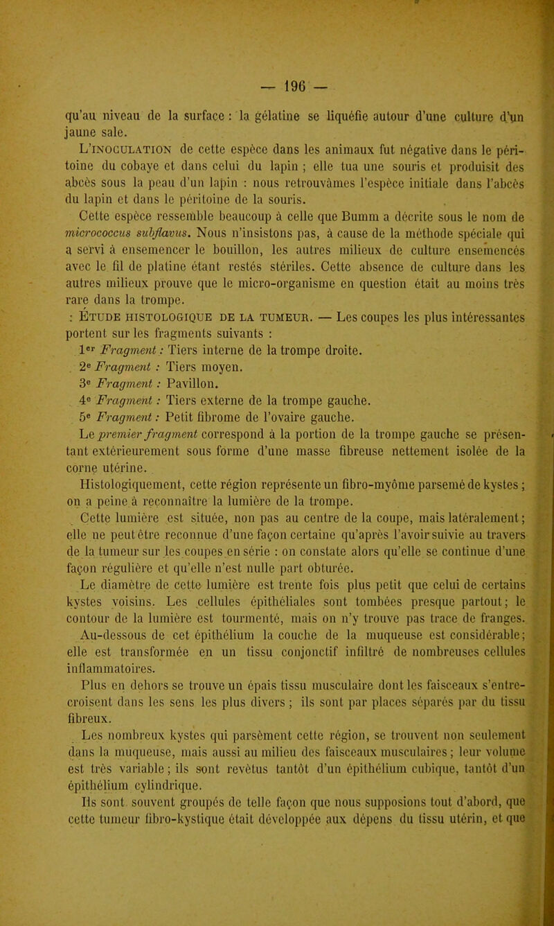 qu’au niveau de la surface : la gélatine se liquéfie autour d’une culture d’un jaune sale. L’inoculation de cette espece dans les animaux fut négative dans le péri- toine du cobaye et dans celui du lapin ; elle tua une souris et produisit des abcès sous la peau d’un lapin : nous retrouvâmes l’espèce initiale dans l’abcès du lapin et dans le péritoine de la souris. Cette espèce ressemble beaucoup à celle que Bumm a décrite sous le nom de micrococcus subflavus. Nous n’insistons pas, à cause de la méthode spéciale qui a servi à ensemencer le bouillon, les autres milieux de culture ensemencés avec le fil de platine étant restés stériles. Cette absence de culture dans les autres milieux prouve que le micro-organisme en question était au moins très rare dans la trompe. : Étude histologique de la tumeur. — Les coupes les plus intéressantes portent sur les fragments suivants : 1er Fragment : Tiers interne de la trompe droite. 2e Fragment : Tiers moyen. 3e Fragment : Pavillon. 4e Fragment : Tiers externe de la trompe gauche. 5e Fragment : Petit fibrome de l’ovaire gauche. Le premier f ragment correspond à la portion de la trompe gauche se présen- tant extérieurement sous forme d’une masse fibreuse nettement isolée de la corne utérine. Histologiquement, cette région représente un fibro-myôme parsemé de kystes ; on a peine à reconnaître la lumière de la trompe. Cette lumière est située, non pas au centre de la coupe, mais latéralement ; elle ne peut être reconnue d’une façon certaine qu’après l’avoir suivie au travers de la tumeur sur les coupes en série : on constate alors qu’elle se continue d’une façon régulière et qu’elle n’est nulle part obturée. Le diamètre de cette lumière est trente fois plus petit que celui de certains kystes voisins. Les cellules épithéliales sont tombées presque partout; le contour de la lumière est tourmenté, mais on n’y trouve pas trace de franges. Au-dessous de cet épithélium la couche de la muqueuse est considérable ; elle est transformée en un tissu conjonctif infiltré de nombreuses cellules inflammatoires. Plus en dehors se trouve un épais tissu musculaire dont les faisceaux s’entre- croisent dans les sens les plus divers ; ils sont par places séparés par du tissu fibreux. Les nombreux kystes qui parsèment cctle région, se trouvent non seulement dans la muqueuse, mais aussi au milieu des faisceaux musculaires ; leur volume est très variable ; ils sont revêtus tantôt d’un épithélium cubique, tantôt d’un épithélium cylindrique. Ils sont souvent groupés de telle façon que nous supposions tout d’abord, que cette tumeur übro-kystique était développée aux dépens du tissu utérin, et que