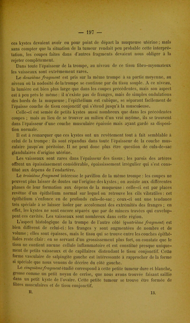 ces kystes devaient avoir eu pour point de départ la muqueuse utérine ; mais sans compter que la situation de la tumeur rendait peu probable cette interpré- tation, les coupes faites dans d’autres fragments devaient nous obliger à la rejeter complètement. Dans toute l’épaisseur de la trompe, au niveau de ce tissu fibro-myomateux les vaisseaux sont extrêmement rares. Le deuxième fragment est pris sur la même trompe à sa partie moyenne, au niveau où la nodosité de la trompe se continue par du tissu souple. A ce niveau, la lumière est bien plus large que dans les coupes précédentes, mais son aspect est à peu près le même : il n’existe pas de franges, mais de simples ondulations des bords de la muqueuse; l’épithélium est cubique, se séparant facilement de l’épaisse couche de tissu conjonctif qui s’étend jusqu’à la musculeuse. Celle-ci est semée de petits kystes aussi nombreux que dans les précédentes coupes ; mais au lieu de se trouver au milieu d’un vrai myôme, ils se trouvent dans l’épaisseur d’une couche musculaire épaissie mais ayant gardé sa disposi- tion normale. Il est à remarquer que ces kystes ont un revêtement tout à fait semblable à celui de la trompe : ils sont répandus dans toute l’épaisseur de la couche mus- culaire jusqu’au péritoine. Il ne peut donc plus être question de culs-de-sac glandulaires d’origine utérine. Les vaisseaux sont rares dans l’épaisseur des tissus ; les parois des artères offrent un épaississement considérable, épaississement irrégulier qui s’est cons- titué aux dépens de l’endartère. Le troisième fragment intéresse le pavillon de la même trompe : les coupes ne peuvent plus laisser de doutes sur l’origine des kystes ; on assiste aux différentes phases de leur formation aux dépens de la muqueuse : celle-ci est par places revêtue d’un épithélium normal sur lequel on retrouve les cils vibratilcs : cet épithélium s’enfonce en de profonds culs-de-sac ; ceux-ci ont une tendance très spéciale à se laisser isoler par accolement des extrémités des franges ; en effet, les kystes ne sont encore séparés que par de minces travées qui envelop- pent ces cavités. Les vaisseaux sont nombreux dans cette région. L’aspect histologique de la trompe de l’autre côté (quatrième fragment) est bien différent de celui-ci : les franges y sont augmentées de nombre et de volume ; elles sont épaisses, mais le tissu qui se trouve entre les couches épithé- liales reste clair: en se servant d’un grossissement plus fort, on constate que le tissu ne contient aucune cellule inflammatoire et est constitué presque unique- ment de petits vaisseaux et de capillaires distendant le tissu conjonctif. Celte forme vasculaire de salpingite gauche est intéressante à rapprocher de la forme si spéciale que nous venons de décrire du côté gauche. Le cinquième fragment étudié correspond à cette petite tumeur dure et blanche, grosse comme un petit noyau de cerise, que nous avons trouvée faisant saillie dans un petit kyste de l’ovaire. Cette petite tumeur se trouve être formée de fibres musculaires et de tissu conjonctif. R. 13.