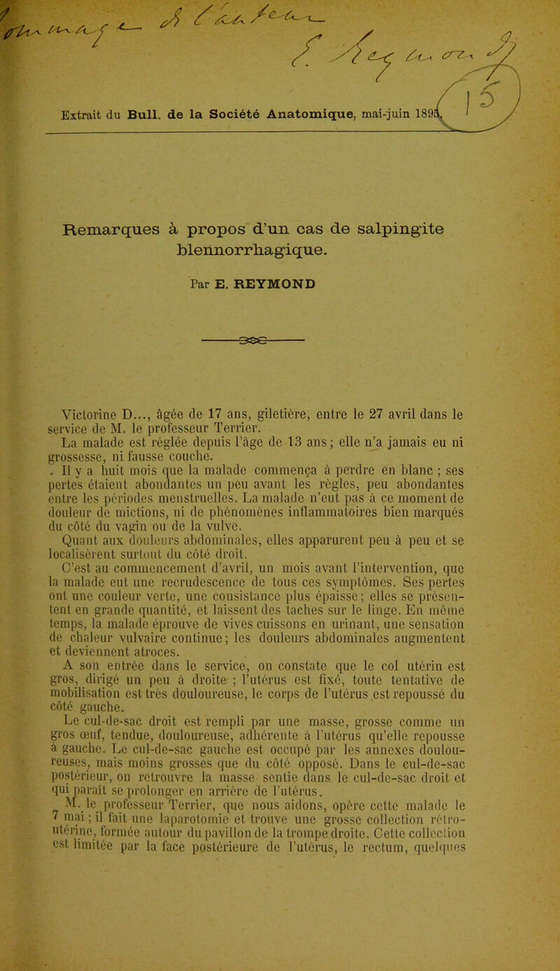 Remarques à propos d’un cas de salpingite blennorrhagique. Par E. REYMOND Victorine D..., âgée de 17 ans, gilclière, entre le 27 avril dans le service de M. le professeur Terrier. La malade est réglée depuis l’àgc de 13 ans; elle n’a jamais eu ni grossesse, ni fausse couche. . 11 y a huit mois que la malade commença à perdre en blanc ; ses pertes étaient abondantes un peu avant les règles, peu abondantes entre les périodes menstruelles. La malade n’eut pas à ce moment de douleur de mictions, ni de phénomènes inflammatoires bien marqués du côté du vagin ou de la vulve. Quant aux douleurs abdominales, elles apparurent peu à peu et se localisèrent surtout du côté droit. C’est au commencement d’avril, un mois avant l’intervention, que la malade eut une recrudescence de tous ces symptômes. Ses pertes ont une couleur verte, une consistance plus épaisse; elles se présen- tent en grande quantité, et laissent des taches sur le linge. En même temps, la malade éprouve de vives cuissons en urinant, une sensation de chaleur vulvaire continue; les douleurs abdominales augmentent et deviennent atroces. A son entrée dans le service, on constate que le col utérin est gros, dirigé un peu à droite ; l’utérus est tixé, toute tentative de mobilisation est très douloureuse, le corps de l’utérus est repoussé du côté gauche. Le cul-de-sac droit est rempli par une niasse, grosse comme un gros œuf, tendue, douloureuse, adhérente à l’utérus qu’elle repousse à gauche. Le cul-de-sac gauche est occupé par les annexes doulou- reuses, mais moins grosses que du côté opposé. Dans le cul-de-sac postérieur, on retrouvre la masse sentie dans le cul-de-sac droit et qui paraît se prolonger en arrière de l’utérus. M. le professeur Terrier, que nous aidons, opère cette malade le 7 mai; il fait une laparotomie et. trouve une grosse collection rétro- utérine, formée autour du pavillon de la trompe droite. Cette collection est limitée par la face postérieure de l'utérus, le rectum, quelques