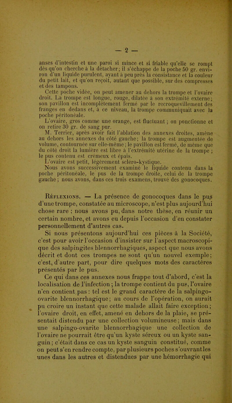 anses d’intestin et une paroi si mince et si friable qu’elle se rompt dès qu’on cherche à la détacher; il s’échappe de la poche 50 gr. envi- ron d’un liquide purulent, ayant à peu près la consistance et la couleur du petit lait, et qu’on reçoit, autant que possible, sur des compresses et des tampons. Cette poche vidée, on peut amener au dehors la trompe et l’ovaire droit. La trompe est longue, rouge, dilatée à son extrémité externe; son pavillon est incomplètement fermé par le recroquevillement des franges en dedans et, à ce niveau, la trompe communiquait avec la poche péritonéale. L’ovaire, gros comme une orange, est fluctuant ; on ponctionne et on retire 30 gr. de sang pur. M. Terrier, après avoir fait l’ablation des annexes droites, amène au dehors les annexes du côté gauche; la trompe est augmentée de volume, contournée sur elle-même ; le pavillon est fermé, de même que du côté droit la lumière est libre à l’extrémité utérine de la trompe ; le pus contenu est crémeux et épais. L’ovaire est petit, légèrement scléro-kystique. Nous avons successivement examiné le liquide contenu dans la poche péritonéale, le pus de la trompe droite, celui de la trompe gauche ; nous avons, dans ces trois examens, trouvé des gonocoques. Réflexions. — La présence de gonocoques dans le pus d’une trompe, constatée au microscope, n’est plus aujourd’hui chose rare ; nous avons pu, dans notre thèse, en réunir un certain nombre, et avons eu depuis l’occasion d’en constater personnellement d’autres cas. Si nous présentons aujourd’hui ces pièces à la Société, c’est pour avoir l’occasion d’insister sur l’aspect macroscopi- que des salpingites blennorrhagiques, aspect que nous avons décrit et dont ces trompes ne sont qu’un nouvel exemple ; c’est, d’autre part, pour dire quelques mots des caractères présentés par le pus. Ce qui dans ces annexes nous frappe tout d’abord, c’est la localisation de l’infection ; la trompe contient du pus, l’ovaire n’en contient pas : tel est le grand caractère de la salpingo- ovarite blennorrhagique ; au cours de l’opération, on aurait pu croire un instant que cette malade allait faire exception ; l’ovaire droit, en effet, amené en dehors de la plaie, se pré- sentait distendu par une collection volumineuse ; mais dans une salpingo-ovarite blennorrhagique une collection de l’ovaire ne pourrait être qu’un kyste séreux ou un kyste san- guin; c’était dans ce cas un kyste sanguin constitué, comme on peut s’en rendre compte, par plusieurs poches s’ouvrantles unes dans les autres et distendues par une hémorrhagie qui