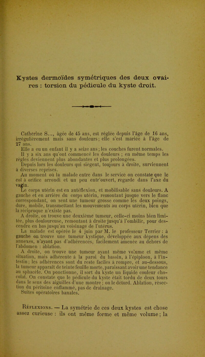 Kystes dermoïdes symétriques des deux ovai- res : torsion du pédicule du kyste droit. Catherine S..., âgée de 45 ans, est réglée depuis l’âge de 16 ans, irrégulièrement mais sans douleurs; elle s’est mariée à l’âge de 27 ans. Elle a eu un enfant il y a seize ans; les couches furent normales. Il y a six ans qu’ont commencé les douleurs ; en même temps les règles deviennent plus abondantes et plus prolongées. Depuis lors les douleurs qui siègent, toujours à droite, surviennent à diverses reprises. Au moment où la malade entre dans le service on constate que le col à orifice arrondi et un peu entr’ouvert, regarde dans l'axe du vagin. Le corps utérin est en antéflexion, et mobilisable sans douleurs. A gauche et en arrière du corps utérin, remontant jusque vers le flanc correspondant, on sent une tumeur grosse comme les deux poings, dure, mobile, transmettant les mouvements au corps utérin, bien que la réciproque n’existe pas. A droite, on trouve une deuxième tumeur, celle-ci moins bien limi- tée, plus douloureuse, remontant à droite jusqu’à l’ombilic, pour des- cendre en bas jusqu’au voisinage de l’utérus. La malade est opérée le 4 juin par M. le professeur Terrier : à gauche on trouve une tumeur kystique, développée aux dépens des annexes, n’ayant pas d’adhérences, facilement amenée au dehors de l’abdomen : ablation. A droite, on trouve une tumeur ayant même volume et même situation, mais adhérente à la paroi du bassin, à l’épiploon, à l’in- testin ; les adhérences sont du reste faciles à rompre, et au-dessous, la tumeur apparaît de teinte feuille morte, paraissant avoir une tendance au sphacèle. On ponctionne, il sort du kyste un liquide couleur cho- colat. On constate que le pédicule du kyste était tordu de deux tours dans le sens des aiguilles d’une montre ; on le détord. Ablation, résec- tion du péritoine enflammé, pas de drainage. Suites opératoires banales. Réflexions. — La symétrie de ces deux kystes est chose assez curieuse : ils ont môme forme et même volume ; la