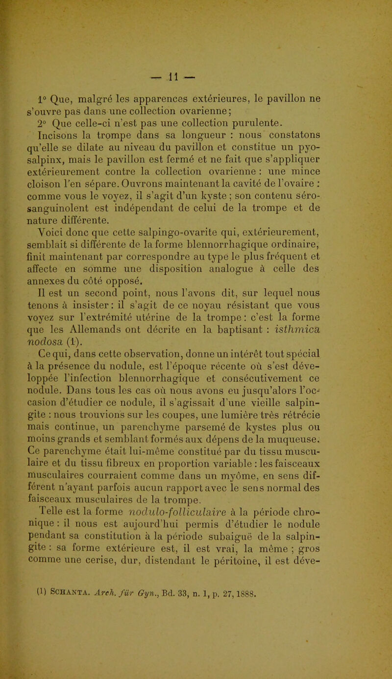 1° Que, malgré les apparences extérieures, le pavillon ne s’ouvre pas dans une collection ovarienne; 2° Que celle-ci n’est pas une collection purulente. Incisons la trompe dans sa longueur : nous constatons qu’elle se dilate au niveau du pavillon et constitue un pyo- salpinx, mais le pavillon est fermé et ne fait que s’appliquer extérieurement contre la collection ovarienne : une mince cloison l’en sépare. Ouvrons maintenant la cavité de l’ovaire : comme vous le voyez, il s’agit d’un kyste ; son contenu séro- sanguinolent est indépendant de celui de la trompe et de nature différente. Voici donc que cette salpingo-ovarite qui, extérieurement, semblait si différente de la forme blennorrhagique ordinaire, finit maintenant par correspondre au type le plus fréquent et affecte en somme une disposition analogue à celle des annexes du côté opposé. Il est un second point, nous l’avons dit, sur lequel nous tenons à insister: il s’agit de ce noyau résistant que vous voyez sur l’extrémité utérine de la trompe : c’est la forme que les Allemands ont décrite en la baptisant : isthmica. noclosa (1). Ce qui, dans cette observation, donne un intérêt tout spécial à la présence du nodule, est l’époque récente où s’est déve- loppée l’infection blennorrhagique et consécutivement ce nodule. Dans tous les cas où nous avons eu jusqu’alors Yoc-1 casion d’étudier ce nodule, il s’agissait d’une vieille salpin- gite : nous trouvions sur les coupes, une lumière très rétrécie mais continue, un parenchyme parsemé de kystes plus ou moins grands et semblant formés aux dépens de la muqueuse. Ce parenchyme était lui-même constitué par du tissu muscu- laire et du tissu fibreux en proportion variable : les faisceaux musculaires courraient comme dans un myôme, en sens dif- férent n’ayant parfois aucun rapport avec le sens normal des faisceaux musculaires de la trompe. Telle est la forme nodulo-folliculaire à la période chro- nique : il nous est aujourd’hui permis d’étudier le nodule pendant sa constitution à la période subaiguë de la salpin- gite : sa forme extérieure est, il est vrai, la même ; gros comme une cerise, dur, distendant le péritoine, il est déve- (1) Schaxta. Areh. für Gyn., Bd. 33, n. 1, p. 27,1888.