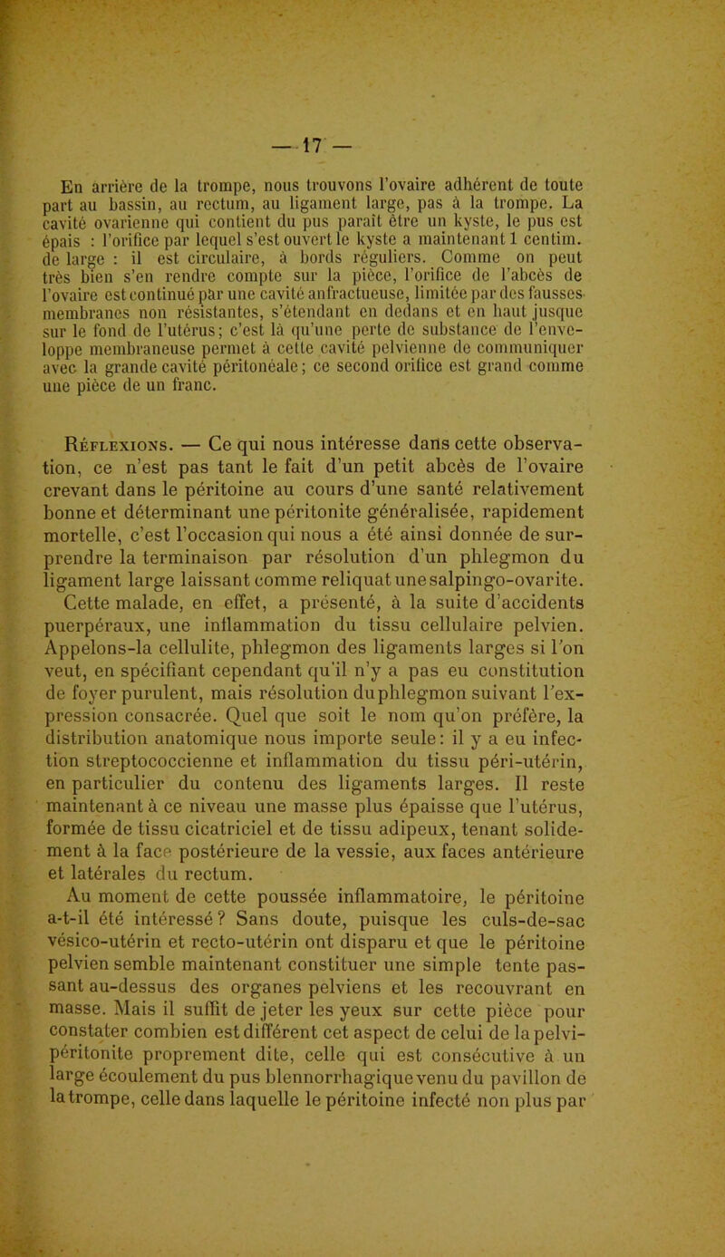 En arrière de la trompe, nous trouvons l’ovaire adhérent de toute part au bassin, au rectum, au ligament large, pas à la trompe. La cavité ovarienne qui contient du pus paraît être un kyste, le pus est épais : l’orifice par lequel s’est ouvert le kyste a maintenant 1 centim. de large : il est circulaire, à bords réguliers. Comme on peut très bien s’en rendre compte sur la pièce, l’orifice de l’abcès de l’ovaire est continué par une cavité anfractueuse, limitée par des fausses membranes non résistantes, s’étendant en dedans et en haut jusque sur le fond de l’utérus; c’est là qu’une perte de substance de l’enve- loppe membraneuse permet à cette cavité pelvienne de communiquer avec la grande cavité péritonéale ; ce second orifice est grand comme une pièce de un franc. Réflexions. — Ce qui nous intéresse dans cette observa- tion, ce n’est pas tant le fait d’un petit abcès de l’ovaire crevant dans le péritoine au cours d’une santé relativement bonne et déterminant une péritonite généralisée, rapidement mortelle, c’est l’occasion qui nous a été ainsi donnée de sur- prendre la terminaison par résolution d'un phlegmon du ligament large laissant comme reliquat une salpingo-ovarite. Cette malade, en effet, a présenté, à la suite d’accidents puerpéraux, une inflammation du tissu cellulaire pelvien. Appelons-la cellulite, phlegmon des ligaments larges si l’on veut, en spécifiant cependant qu'il n’y a pas eu constitution de foyer purulent, mais résolution du phlegmon suivant l’ex- pression consacrée. Quel que soit le nom qu’on préfère, la distribution anatomique nous importe seule : il y a eu infec- tion streptococcienne et inflammation du tissu péri-utérin, en particulier du contenu des ligaments larges. Il reste maintenant à ce niveau une masse plus épaisse que l’utérus, formée de tissu cicatriciel et de tissu adipeux, tenant solide- ment à la face postérieure de la vessie, aux faces antérieure et latérales du rectum. Au moment de cette poussée inflammatoire, le péritoine a-t-il été intéressé ? Sans doute, puisque les culs-de-sac vésico-utérin et recto-utérin ont disparu et que le péritoine pelvien semble maintenant constituer une simple tente pas- sant au-dessus des organes pelviens et les recouvrant en masse. Mais il suffit de jeter les yeux sur cette pièce pour constater combien est différent cet aspect de celui de lapelvi- péritonite proprement dite, celle qui est consécutive à un large écoulement du pus blennorrhagiquevenu du pavillon de la trompe, celle dans laquelle le péritoine infecté non plus par