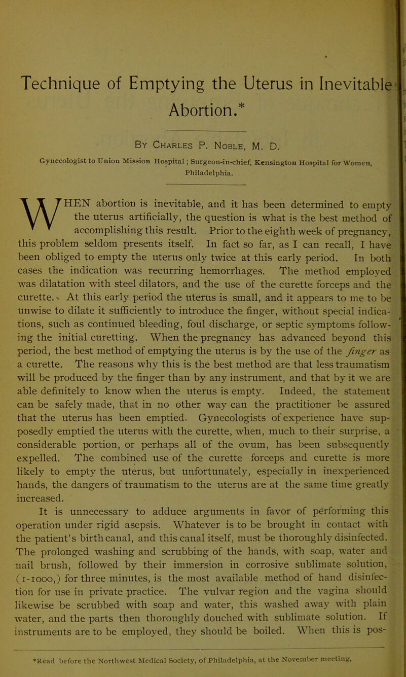 Abortion.1 By Charles P. Noble, M. D. Gynecologist to Union Mission Hospital; Surgeon-in-chief, Kensington Hospital for Women, Philadelphia. WHEN abortion is inevitable, and it has been determined to empty the uterus artificially, the question is what is the best method of accomplishing this result. Prior to the eighth week of pregnancy, this problem seldom presents itself. In fact so far, as I can recall, I have been obliged to empty the uterus only twice at this early period. In both cases the indication was recurring hemorrhages. The method employed was dilatation with steel dilators, and the use of the curette forceps and the curette. ■» At this early period the uterus is small, and it appears to me to be unwise to dilate it sufficiently to introduce the finger, without special indica- tions, such as continued bleeding, foul discharge, or septic s}'mptoms follow- ing the initial curetting. When the pregnancy has advanced beyond this period, the best method of emptying the uterus is by the use of the finger as a curette. The reasons why this is the best method are that less traumatism will be produced by the finger than by any instrument, and that by it we are able definitely to know when the uterus is empty. Indeed, the statement can be safely made, that in no other way can the practitioner be assured that the uterus has been emptied. Gynecologists of experience have sup- posedly emptied the uterus with the curette, when, much to their surprise, a considerable portion, or perhaps all of the ovum, has been subsequently expelled. The combined use of the curette forceps and curette is more likely to empty the uterus, but unfortunately, especially in inexperienced hands, the dangers of traumatism to the uterus are at the same time greatly increased. It is unnecessary to adduce arguments in favor of performing this operation under rigid asepsis. Whatever is to be brought in contact with the patient’s birth canal, and this canal itself, must be thoroughly disinfected. The prolonged washing and scrubbing of the hands, with soap, water and nail brush, followed by their immersion in corrosive sublimate solution, (i-1000,) for three minutes, is the most available method of hand disinfec- tion for use in private practice. The vulvar region and the vagina should likewise be scrubbed with soap and water, this washed away with plain water, and the parts then thoroughly douched with sublimate solution. If instruments are to be employed, they should be boiled. When this is pos- ♦Read before the Northwest Medical Society, of Philadelphia, at the November meeting,