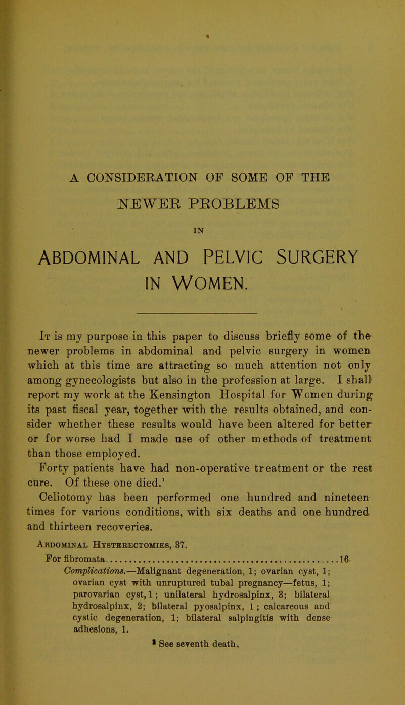 A CONSIDERATION OF SOME OF THE NEWER PROBLEMS IN ABDOMINAL AND PELVIC SURGERY IN WOMEN. It is my purpose in this paper to discuss briefly some of the newer problems in abdominal and pelvic surgery in women which at this time are attracting so much attention not only among gynecologists but also in the profession at large. I shall report my work at the Kensington Hospital for Women during its past fiscal year, together with the results obtained, and con- sider whether these results would have been altered for better or for worse had I made use of other methods of treatment than those employed. Forty patients have had non-operative treatment or the rest cure. Of these one died.1 Celiotomy has been performed one hundred and nineteen times for various conditions, with six deaths and one hundred and thirteen recoveries. Abdominal Hysterectomies, 37. For fibromata 16 Complications.—Malignant degeneration, 1; ovarian cyst, 1; ovarian cyst 'with unruptured tubal pregnancy—fetus, 1; parovarian cyst, 1; unilateral hydrosalpinx, 3; bilateral hydrosalpinx, 2; bilateral pyosalpinx, 1 ; calcareous and cystic degeneration, 1; bilateral salpingitis with dense adhesions, 1. * See seventh death.