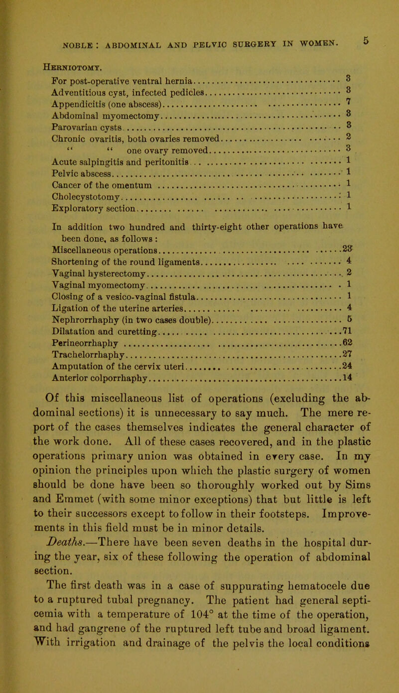 Herniotomy. For post-operative ventral hernia Adventitious cyst, infected pedicles Appendicitis (one abscess) Abdominal myomectomy Parovarian cysts Chronic ovaritis, both ovaries removed “ “ one ovary removed Acute salpingitis and peritonitis Pelvic abscess ' Cancer of the omentum Cholecystotomy : Exploratory section In addition two hundred and thirty-eight other operations have been done, as follows : Miscellaneous operations 23 Shortening of the round ligaments 4 Vaginal hysterectomy .2 Vaginal myomectomy 1 Closing of a vesico-vaginal fistula 1 Ligation of the uterine arteries 4 Nephrorrhaphy (in two cases double) 5 Dilatation and curetting .71 Perineorrhaphy 62 Trachelorrhaphy 27 Amputation of the cervix uteri .24 Anterior colporrhaphy 14 Of this miscellaneous list of operations (excluding the ab- dominal sections) it is unnecessary to say much. The mere re- port of the cases themselves indicates the general character of the work done. All of these cases recovered, and in the plastic operations primary union was obtained in every case. In my opinion the principles upon which the plastic surgery of women should be done have been so thoroughly worked out by Sims and Emmet (with some minor exceptions) that but little is left to their successors except to follow in their footsteps. Improve- ments in this field must be in minor details. Deaths.—There have been seven deaths in the hospital dur- ing the year, six of these following the operation of abdominal section. The first death was in a case of suppurating hematocele due to a ruptured tubal pregnancy. The patient had general septi- cemia with a temperature of 104° at the time of the operation, and had gangrene of the ruptured left tube and broad ligament. With irrigation and drainage of the pelvis the local conditions
