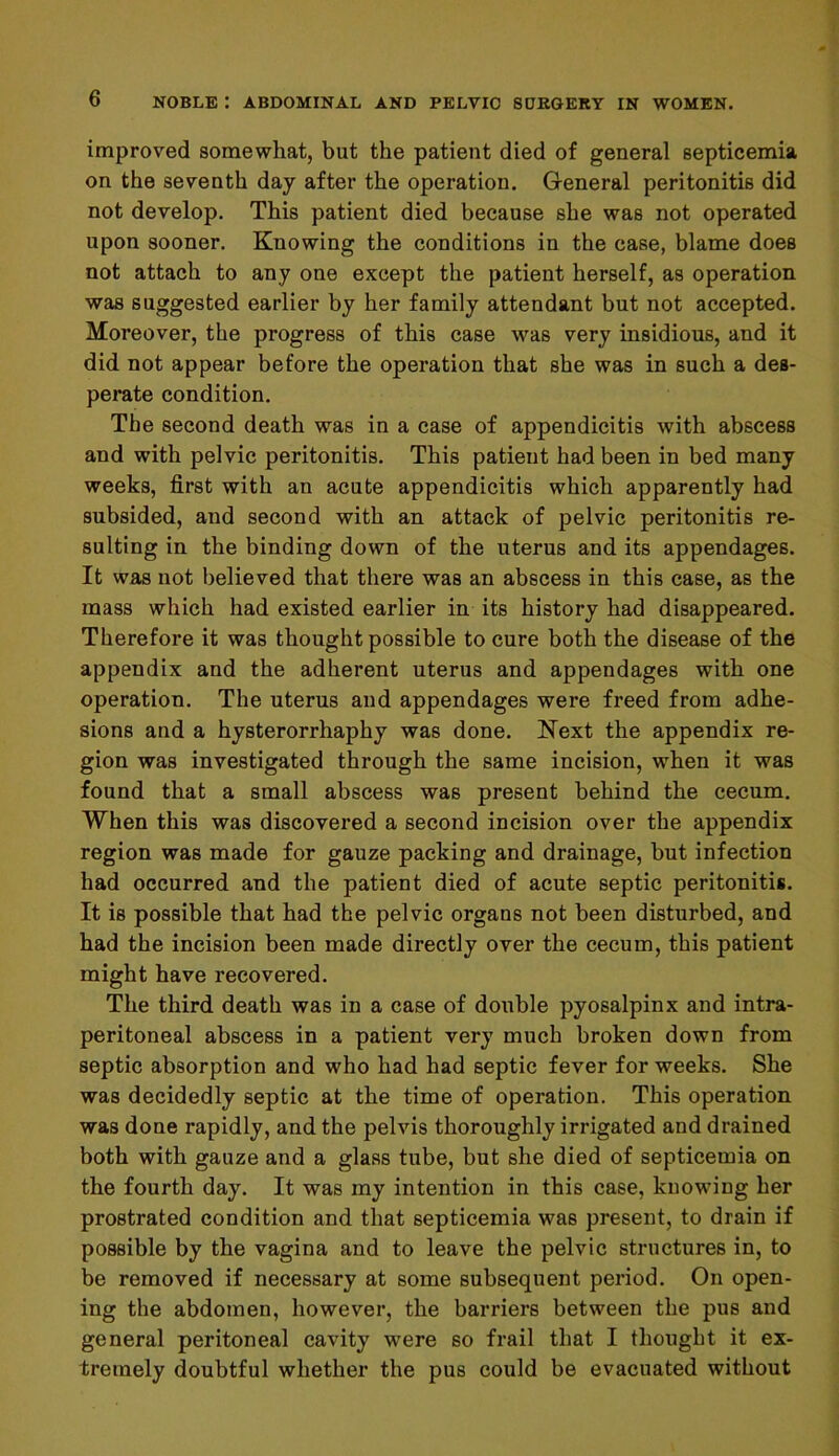 improved somewhat, but the patient died of general septicemia on the seventh day after the operation. General peritonitis did not develop. This patient died because she was not operated upon sooner. Knowing the conditions in the case, blame does not attach to any one except the patient herself, as operation was suggested earlier by her family attendant but not accepted. Moreover, the progress of this case was very insidious, and it did not appear before the operation that she was in such a des- perate condition. The second death was in a case of appendicitis with abscess and with pelvic peritonitis. This patient had been in bed many weeks, first with an acute appendicitis which apparently had subsided, and second with an attack of pelvic peritonitis re- sulting in the binding down of the uterus and its appendages. It was not believed that there was an abscess in this case, as the mass which had existed earlier in its history had disappeared. Therefore it was thought possible to cure both the disease of the appendix and the adherent uterus and appendages with one operation. The uterus and appendages were freed from adhe- sions and a hysterorrhaphy was done. Next the appendix re- gion was investigated through the same incision, when it was found that a small abscess was present behind the cecum. When this was discovered a second incision over the appendix region was made for gauze packing and drainage, but infection had occurred and the patient died of acute septic peritonitis. It is possible that had the pelvic organs not been disturbed, and had the incision been made directly over the cecum, this patient might have recovered. The third death was in a case of double pyosalpinx and intra- peritoneal abscess in a patient very much broken down from septic absorption and who had had septic fever for weeks. She was decidedly septic at the time of operation. This operation was done rapidly, and the pelvis thoroughly irrigated and drained both with gauze and a glass tube, but she died of septicemia on the fourth day. It was my intention in this case, knowing her prostrated condition and that septicemia was present, to drain if possible by the vagina and to leave the pelvic structures in, to be removed if necessary at some subsequent period. On open- ing the abdomen, however, the barriers between the pus and general peritoneal cavity were so frail that I thought it ex- tremely doubtful whether the pus could be evacuated without