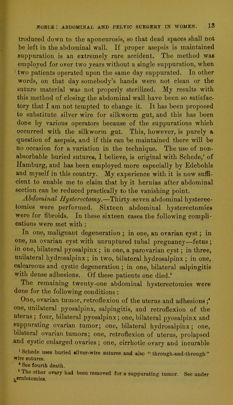 troduced down to the aponeurosis, so that dead spaces shall not be left in the abdominal wall. If proper asepsis is maintained suppuration is an extremely rare accident. The method was employed for over two years without a single suppuration, when 1 two patients operated upon the same day suppurated. In other words, on that day somebody’s hands were not clean or the suture material was not properly sterilized. My results with this method of closing the abdominal wall have been so satisfac- tory that I am not tempted to change it. It has been proposed to substitute silver wire for silkworm gut, and this has been done by various operators because of the suppurations which occurred with the silkworm gut. This, however, is purely a question of asepsis, and if this can be maintained there will be no occasion for a variation in the technique. The use of non- absorbable buried sutures, I believe, is original with Schede,1 of Hamburg, and has been employed more especially by Edebohls and myself in this country. My experience with it is now suffi- cient to enable me to claim that by it hernias after abdominal section can be reduced practically to the vanishing point. Abdominal Hysterectomy.—Thirty-seven abdominal hysterec- tomies were performed. Sixteen abdominal hysterectomies were for fibroids. In these sixteen cases the following compli- cations were met with : In one, malignant degeneration ; in one, an ovarian cyst; in one, na ovarian cyst with unruptured tubal pregnancy—fetus ; in one, bilateral pyosalpinx ; in one, a parovarian cyst; in three, unilateral hydrosalpinx ; in two, bilateral hydrosalpinx ; in one, calcareous and cystic degeneration ; in one, bilateral salpingitis with dense adhesions. Of these patients one died.2 The remaining twenty-one abdominal hysterectomies were done for the following conditions : One, ovarian tumor, retroflexion of the uterus and adhesions ;* one, unilateral pyosalpinx, salpingitis, and retroflexion of the uterus ; four, bilateral pyosalpinx; one, bilateral pyosalpinx and suppurating ovarian tumor; one, bilateral hydrosalpinx; one, bilateral ovarian tumors; one, retroflexion of uterus, prolapsed and cystic enlarged ovaries; one, cirrhotic ovary and incurable Schede uses buried silver-wire sutures and also “ through-and-tbrougli ” wire sutures. * See fourth death. The other ovary had been removed for a suppurating tumor. See under ^erniotomies.