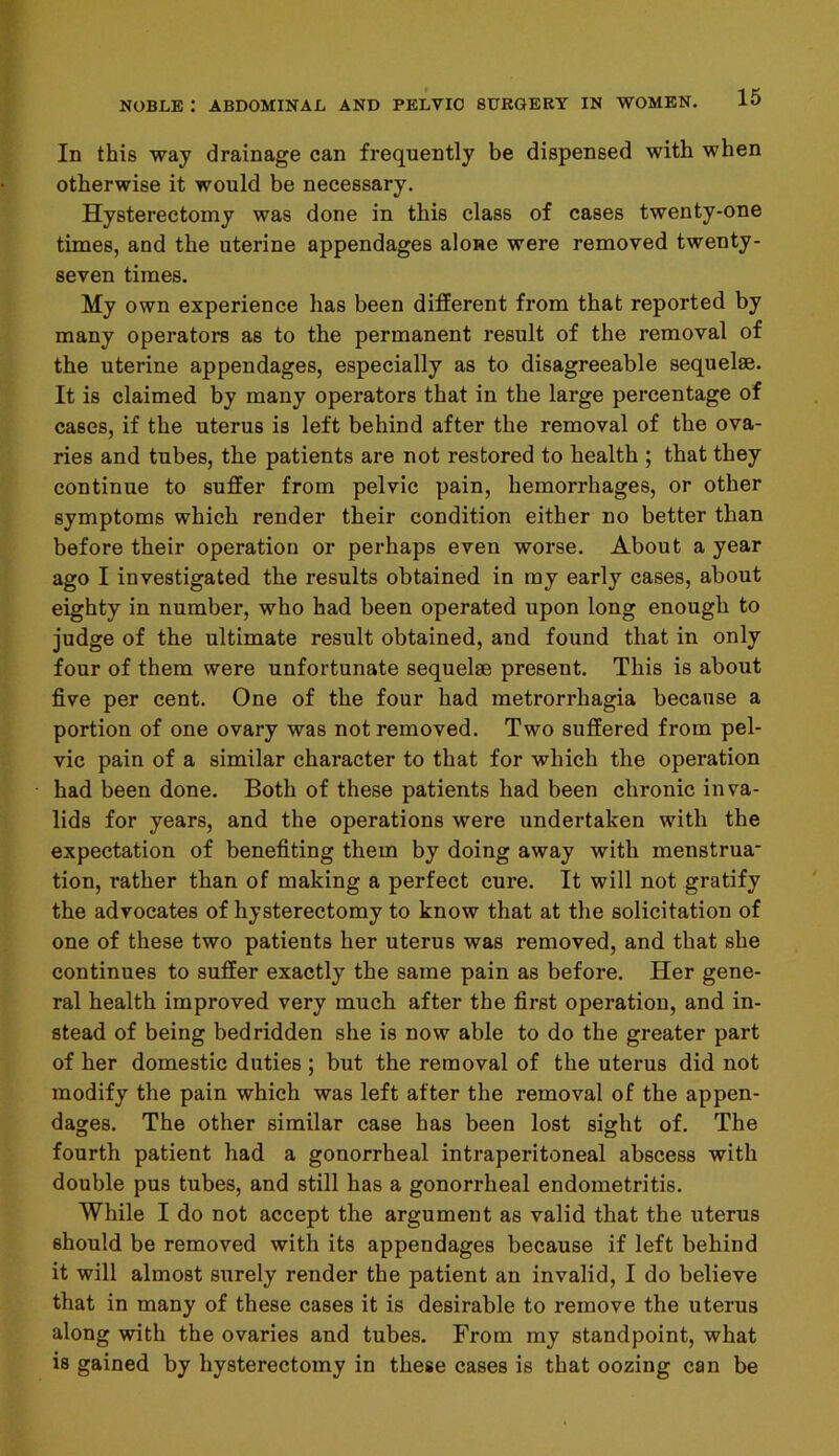 In this way drainage can frequently be dispensed with when otherwise it would be necessary. Hysterectomy was done in this class of cases twenty-one times, and the uterine appendages alone were removed twenty- seven times. My own experience has been different from that reported by many operators as to the permanent result of the removal of the uterine appendages, especially as to disagreeable sequelae. It is claimed by many operators that in the large percentage of cases, if the uterus is left behind after the removal of the ova- ries and tubes, the patients are not restored to health ; that they continue to suffer from pelvic pain, hemorrhages, or other symptoms which render their condition either no better than before their operation or perhaps even worse. About a year ago I investigated the results obtained in my early cases, about eighty in number, who had been operated upon long enough to judge of the ultimate result obtained, and found that in only four of them were unfortunate sequelae present. This is about five per cent. One of the four had metrorrhagia because a portion of one ovary was not removed. Two suffered from pel- vic pain of a similar character to that for which the operation had been done. Both of these patients had been chronic inva- lids for years, and the operations were undertaken with the expectation of benefiting them by doing away with menstrua- tion, rather than of making a perfect cure. It will not gratify the advocates of hysterectomy to know that at the solicitation of one of these two patients her uterus was removed, and that she continues to suffer exactly the same pain as before. Her gene- ral health improved very much after the first operation, and in- stead of being bedridden she is now able to do the greater part of her domestic duties ; but the removal of the uterus did not modify the pain which was left after the removal of the appen- dages. The other similar case has been lost sight of. The fourth patient had a gonorrheal intraperitoneal abscess with double pus tubes, and still has a gonorrheal endometritis. While I do not accept the argument as valid that the uterus should be removed with its appendages because if left behind it will almost surely render the patient an invalid, I do believe that in many of these cases it is desirable to remove the uterus along with the ovaries and tubes. From my standpoint, what is gained by hysterectomy in these cases is that oozing can be