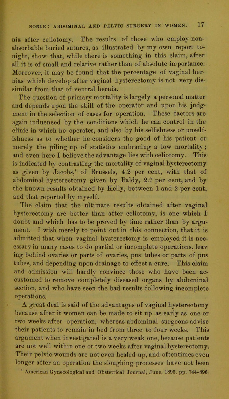nia after celiotomy. The results of those who employ non- absorbable buried sutures, as illustrated by my own report to- night, show that, while there is something in this claim, after all it is of small and relative rather than of absolute importance. Moreover, it may be found that the percentage of vaginal her- nias which develop after vaginal hysterectomy is not very dis- similar from that of ventral hernia. The question of primary mortality is largely a personal matter and depends upon the skill of the operator and upon his judg- ment in the selection of cases for operation. These factors are again influenced by the conditions which he can control in the clinic in which he operates, and also by his selfishness or unself- ishness as to whether he considers the good of his patient or merely the piling-up of statistics embracing a low mortality; and even here I believe the advantage lies with celiotomy. This is indicated by contrasting the mortality of vaginal hysterectomy as given by Jacobs,1 of Brussels, 4.2 per cent, with that of abdominal hysterectomy given by Baldy, 2.7 per cent, and by the known results obtained by Kelly, between 1 and 2 per cent, and that reported by myself. The claim that the ultimate results obtained after vaginal hysterectomy are better than after celiotomy, is one which I doubt and which has to be proved by time rather than by argu- ment. I wish merely to point out in this connection, that it is admitted that when vaginal hysterectomy is employed it is nec- essary in many cases to do partial or incomplete operations, leav ing behind ovaries or parts of ovaries, pus tubes or parts of pus tubes, and depending upon drainage to effect a cure. This claim and admission will hardly convince those who have been ac- customed to remove completely diseased organs by abdominal section, and who have seen the bad results following incomplete operations. A great deal is said of the advantages of vaginal hysterectomy because after it women can be made to sit up as early as one or two weeks after operation, whereas abdominal surgeons advise their patients to remain in bed from three to four weeks. This argument when investigated is a very weak one, because patients are not well within one or two weeks after vaginal hysterectomy. Their pelvic wounds are not even healed up, and oftentimes even longer after an operation the sloughing processes have not been 1 American Gynecological and Obstetrical Journal, June, 1895, pp. 744-896.
