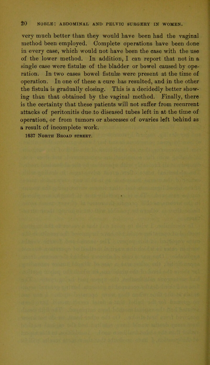 very much better than they would have been had the vaginal method been employed. Complete operations have been done in every case, which would not have been the case with the use of the lower method. In addition, I can report that not in a single case were fistulae of the bladder or bowel caused by ope- ration. In two cases bowel fistulse were present at the time of operation. In one of these a cure has resulted, and in the other the fistula is gradually closing. This is a decidedly better show- ing than that obtained by the vaginal method. Finally, there is the certainty that these patients will not suffer from recurrent attacks of peritonitis due to diseased tubes left in at the time of operation, or from tumors or abscesses of ovaries left behind as a result of incomplete work. 1637 North Broad street.