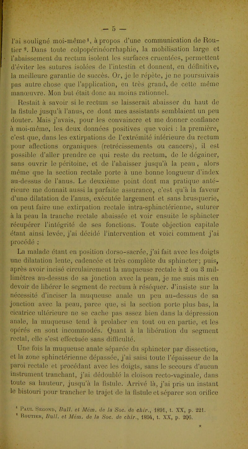 l’ai souligné moi-même1, à propos d’une communication de Rou- tier 2. Dans toute colpopérinéorrhaphie, la mobilisation large et l’abaissement du rectum isolent les surfaces cruentées, permettent d’éviter les sutures isolées de l’intestin et donnent, en définitive, la meilleure garantie de succès. Or, je le répète, je ne poursuivais pas autre chose que l’application, en très grand, de cette même manœuvre. Mon but était donc au moins rationnel. Restait à savoir si le rectum se laisserait abaisser du haut de la fistule jusqu’à l’anus, ce dont mes assistants semblaient un peu douter. Mais j’avais, pour les convaincre et me donner confiance à moi-même, les deux données positives que voici : la première, c’est que, dans les extirpations de l’extrémité inférieure du rectum pour affections organiques (rétrécissements ou cancers), il est possible d’aller prendre ce qui reste du rectum, de le dégainer, sans ouvrir le péritoine, et de l’abaisser jusqu’à la peau , alors même que la section rectale porte à une bonne longueur d’index au-dessus de l’anus. Le deuxième point dont ma pratique anté- rieure me donnait aussi la parfaite assurance, c’est qu’à la faveur d’une dilatation de l’anus, exécutée largement et sans brusquerie, on peut faire une extirpation rectale intra-sphinctérienne, suturer à la peau la tranche rectale abaissée et voir ensuite le sphincter récupérer l’intégrité de ses fonctions. Toute objection capitale étant ainsi levée, j’ai décidé l'intervention et voici comment j’ai procédé : La malade étant en position dorso-sacrée, j’ai fait avec les doigts une dilatation lente, cadencée et très complète du sphincter; puis, après avoir incisé circulairement la muqueuse rectale à 2 ou 3 mil- limètres au-dessus de sa jonction avec la peau, je me suis mis en devoir de libérer le segment de rectum à réséquer. J’insiste sur la nécessité d’inciser la muqueuse anale un peu au-dessus de sa jonction avec la peau, parce que, si la section porte plus bas, la cicatrice ultérieure ne se cache pas assez bien dans la dépression anale, la muqueuse tend à prohiber en tout ou en partie, et les opérés en sont incommodés. Quant à la libération du segment rectal, elle s’est effectuée sans difficulté. Une fois la muqueuse anale séparée du sphincter par dissection, et la zone sphinctérienne dépassée, j’ai saisi toute l’épaisseur de la paroi rectale et procédant avec les doigts, sans le secours d’aucun instrument tranchant, j’ai dédoublé la cloison recto-vaginale, dans toute sa hauteur, jusqu’à la fistule. Arrivé là, j’ai pris un instant le bistouri pour trancher le trajet de la fistule et séparer son orifice 1 Paul Second, Bull, cl Mém. de la Soc. de chii\, 1891, l. XX, p. 221. * Routier, Bull, et Mém. de la Soc. de chir., 1894, t. XX, p. 200.