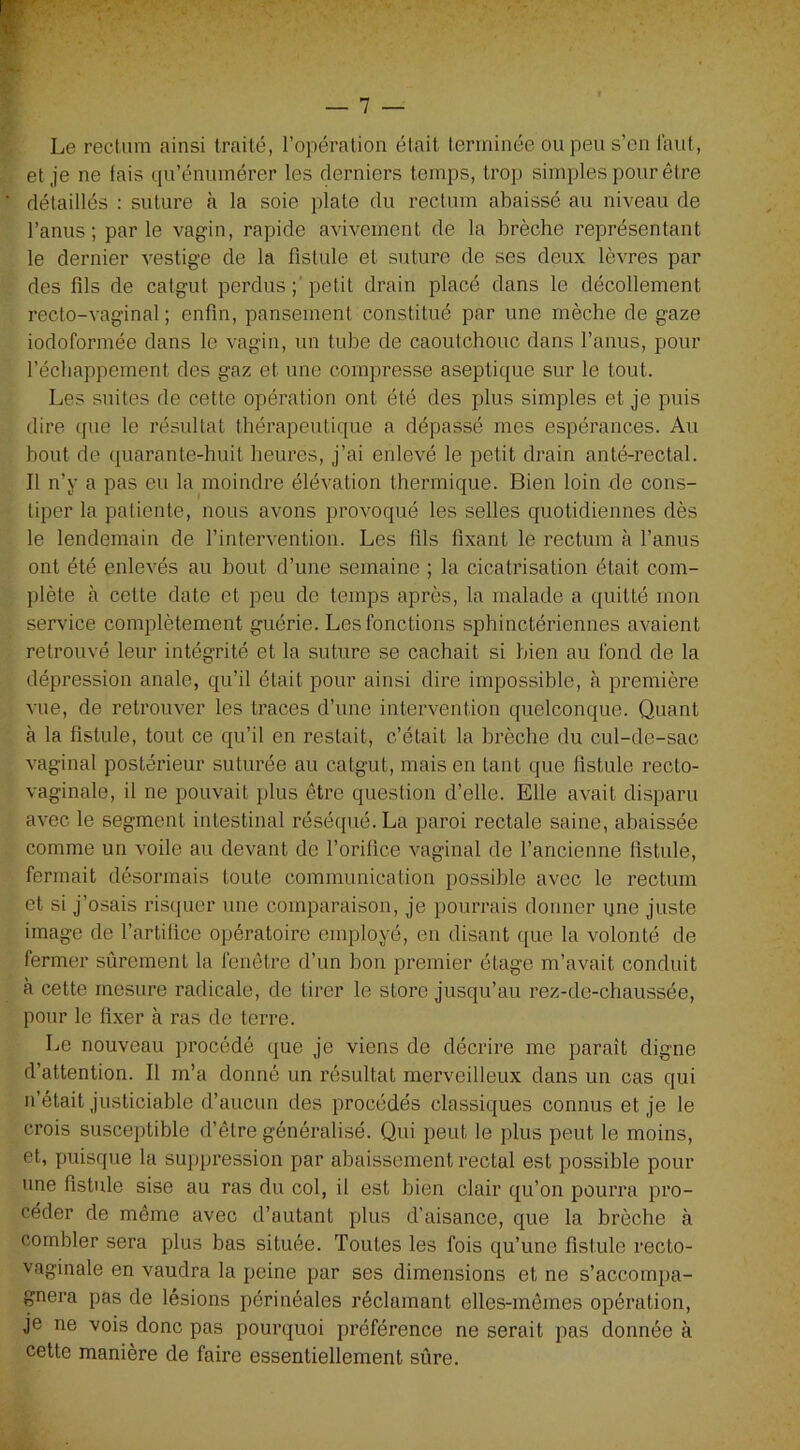 Le rectum ainsi traité, l’opération était terminée ou peu s’en faut, et je ne fais qu’énumérer les derniers temps, trop simples pour être détaillés : suture à la soie plate du rectum abaissé au niveau de l’anus; parle vagin, rapide avivement de la brèche représentant le dernier vestige de la fistule et suture de ses deux lèvres par des fils de catgut perdus ; petit drain placé dans le décollement recto-vaginal ; enfin, pansement constitué par une mèche de gaze iodoformée dans le vagin, un tube de caoutchouc dans l’anus, pour l’échappement des gaz et une compresse aseptique sur le tout. Les suites de cette opération ont été des plus simples et je puis dire que le résultat thérapeutique a dépassé mes espérances. Au bout de quarante-huit heures, j’ai enlevé le petit drain anté-rectal. Il n’y a pas eu la moindre élévation thermique. Bien loin de cons- tiper la patiente, nous avons provoqué les selles quotidiennes dès le lendemain de l’intervention. Les fils fixant le rectum à l’anus ont été enlevés au bout d’une semaine ; la cicatrisation était com- plète à celte date et peu de temps après, la malade a quitté mon service complètement guérie. Les fonctions sphinctériennes avaient retrouvé leur intégrité et la suture se cachait si bien au fond de la dépression anale, qu’il était pour ainsi dire impossible, à première vue, de retrouver les traces d’une intervention quelconque. Quant à la fistule, tout ce qu’il en restait, c’était la brèche du cul-de-sac vaginal postérieur suturée au catgut, mais en tant que fistule recto- vaginale, il ne pouvait plus être question d’elle. Elle avait disparu avec le segment intestinal réséqué. La paroi rectale saine, abaissée comme un voile au devant de l’orifice vaginal de l’ancienne fistule, fermait désormais toute communication possible avec le rectum et si j’osais risquer une comparaison, je pourrais donner ijne juste image de l’artifice opératoire employé, en disant que la volonté de fermer sûrement la fenêtre d’un bon premier étage m’avait conduit à cette mesure radicale, de tirer le store jusqu’au rez-de-chaussée, pour le fixer à ras de terre. Le nouveau procédé que je viens de décrire me paraît digne d’attention. Il m’a donné un résultat merveilleux dans un cas qui n’était justiciable d’aucun des procédés classiques connus et je le crois susceptible d’être généralisé. Qui peut le plus peut le moins, et, puisque la suppression par abaissement rectal est possible pour une fistule sise au ras du col, il est bien clair qu’on pourra pro- céder de même avec d’autant plus d’aisance, que la brèche à combler sera plus bas située. Toutes les fois qu’une fistule recto- vaginale en vaudra la peine par ses dimensions et ne s’accompa- gnera pas de lésions périnéales réclamant elles-mêmes opération, je ne vois donc pas pourquoi préférence ne serait pas donnée à cette manière de faire essentiellement sûre.