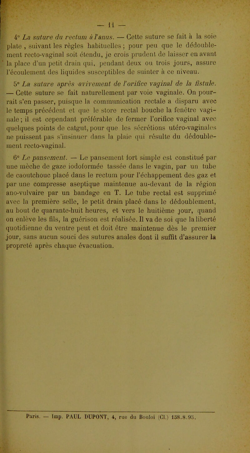 4° La suture du rectum à l'anus. — Cette suture se l’ait à la soie plate , suivant les règles habituelles ; pour peu que le dédouble- ment recto-vaginal soit étendu, je crois prudent de laisser en avant la place d’un petit drain qui, pendant deux ou trois jours, assure l’écoulement des liquides susceptibles de suinter à ce niveau. 5° La suture après -avivement de l’orifice vaginal de la fistule. — Cette suture se fait naturellement par voie vaginale. On pour- rait s’en passer, puisque la communication rectale a disparu avec le temps précédent et que le store rectal bouche la fenêtre vagi- nale ; il est cependant préférable de fermer l’orifice vaginal avec quelques points de catgut, pour que les sécrétions utéro-vaginales ne puissent pas s’insinuer dans la plaie qui résulte du dédouble- ment recto-vaginal. 6° Le pansement. — Le pansement lort simple est constitué par une mèche de gaze iodolormée tassée dans le vagin, par un tube de caoutchouc placé dans le rectum pour l’échappement des gaz et par une compresse aseptique maintenue au-devant de la région ano-vulvaire par un bandage en T. Le tube rectal est supprimé avec la première selle, le petit drain placé dans le dédoublement, au bout de quarante-huit heures, et vers le huitième jour, quand on enlève les fils, la guérison est réalisée. Il va de soi que la liberté quotidienne du ventre peut et doit être maintenue dès le premier jour, sans aucun souci des sutures anales dont il suffit d’assurer la propreté après chaque évacuation. Paris. — lmp. PAUL DUPONT, 4, rue du Bouloi (Cl.) 138.8.93