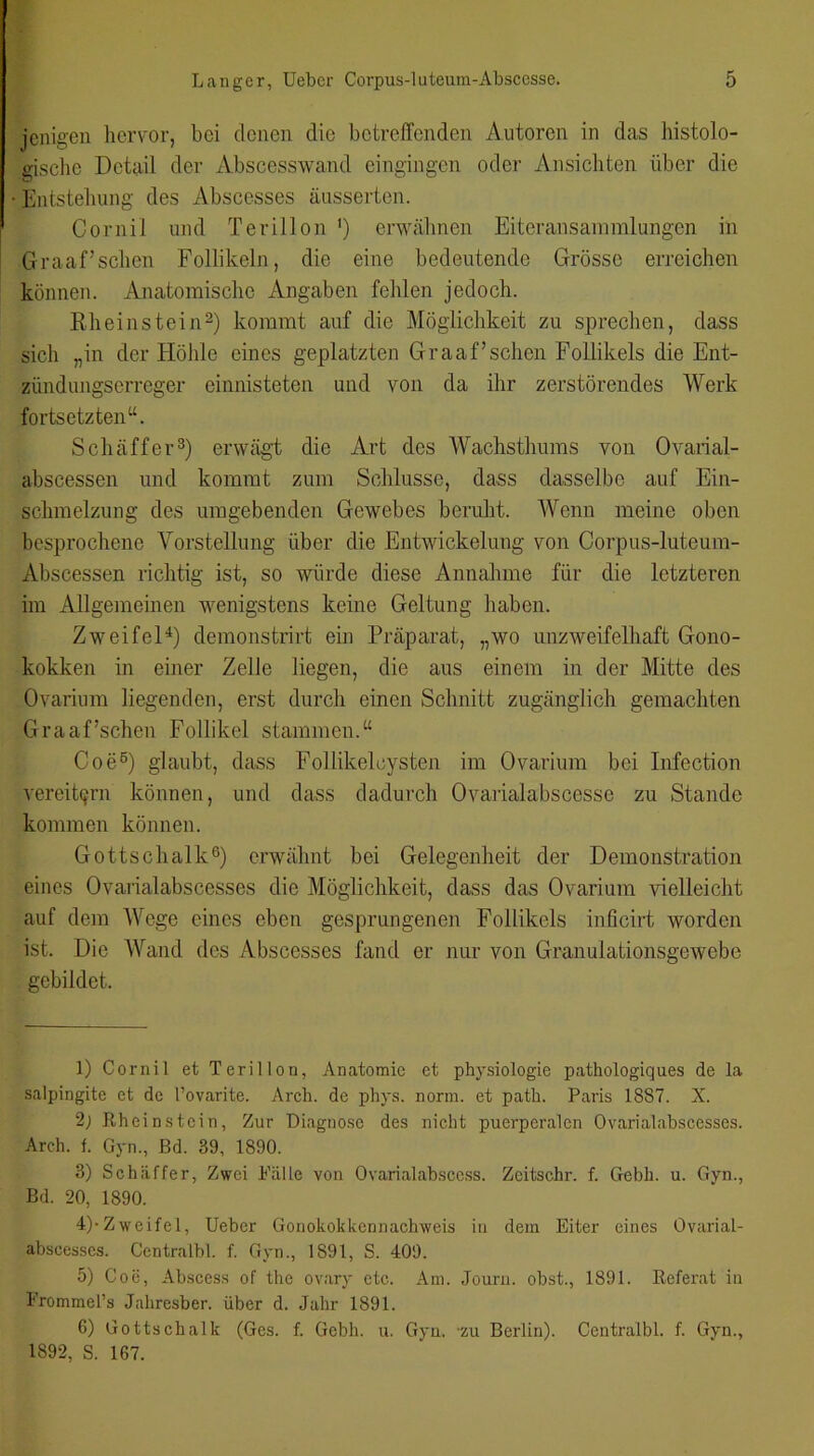 jenigen hervor, bei denen die betreffenden Autoren in das histolo- gische Detail der Abscesswand eingingen oder Ansichten über die Entstehung des Abscesses äusserten. Cornil und Terillon ') erwähnen Eiteransammlungen in Graaffschen Follikeln, die eine bedeutende Grösse erreichen können. Anatomische Angaben fehlen jedoch. Rheinstein1 2) kommt auf die Möglichkeit zu sprechen, dass sicli „in der Höhle eines geplatzten Graaffschen Follikels die Ent- zündungserreger einnisteten und von da ihr zerstörendes Werk fortsetzten“. Schaffer3) erwägt die Art des Wachsthums von Ovarial- abscessen und kommt zum Schlüsse, dass dasselbe auf Ein- schmelzung des umgebenden Gewebes beruht. Wenn meine oben besprochene Vorstellung über die Entwickelung von Corpus-luteum- Abscessen richtig ist, so würde diese Annahme für die letzteren im Allgemeinen wenigstens keine Geltung haben. Zweifel4 5) demonstrirt ein Präparat, „wo unzweifelhaft Gono- kokken in einer Zelle liegen, die aus einem in der Mitte des Ovarium liegenden, erst durch einen Schnitt zugänglich gemachten Graaffschen Follikel stammen.“ Coe6) glaubt, dass Follikelcysten im Ovarium bei Infection vereitern können, und dass dadurch Ovarialabscesse zu Stande kommen können. Gottschalk6) erwähnt bei Gelegenheit der Demonstration eines Ovarialabscesses die Möglichkeit, dass das Ovarium vielleicht auf dem Wege eines eben gesprungenen Follikels inficirt worden ist. Die Wand des Abscesses fand er nur von Granulationsgewebe gebildet. 1) Cornil et Terillon, Anatomie et physiologie pathologiques de la salpingite et de l’ovarite. Arch. de phys. norm, et patb. Paris 1887. X. 2j Rheinstein, Zur Diagnose des nicht puerperalen Ovarialabscesses. Arch. f. Gyn., Bd. 89, 1890. 3) Schaffer, Zwei Palle von Ovarialabsccss. Zeitschr. f. Gebh. u. Gyn., Bd. 20, 1890. 4) -Zweifel, Ueber Gonokokkennachweis in dem Eiter eines Ovarial- abseesscs. Centralbl. f. Gyn., 1891, S. 409. 5) Coe, Abscess of the ovary etc. Am. Journ. obst., 1891. Referat in FrommePs Jahresber. über d. Jahr 1891. 6) Gottschalk (Ges. f. Gebh. u. Gyn. zu Berlin). Centralbl. f. Gyn., 1892, S. 167.