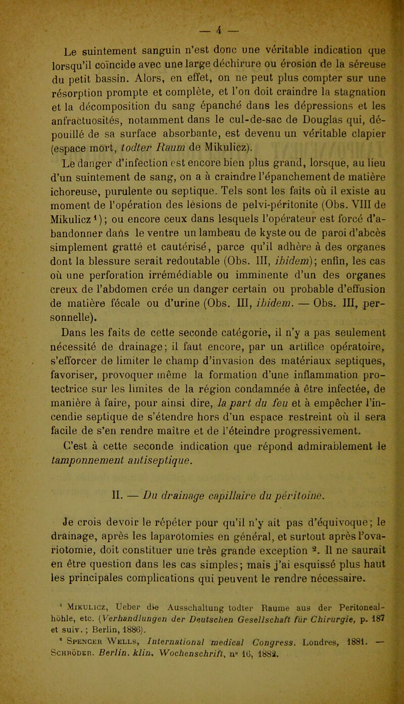 Le suintement sanguin n’est donc une véritable indication que lorsqu’il coïncide avec une large déchirure ou érosion de la séreuse du petit bassin. Alors, en effet, on ne peut plus compter sur une résorption prompte et complète, et l’on doit craindre la stagnation et la décomposition du sang épanché dans les dépressions et les anfractuosités, notamment dans le cul-de-sac de Douglas qui, dé- pouillé de sa surface absorbante, est devenu un véritable clapier (espace mort, todter Raum de Mikulicz). Le danger d’infection est encore bien plus grand, lorsque, au lieu d’un suintement de sang, on a à craindre l’épanchement de matière ichoreuse, purulente ou septique. Tels sont les faits où il existe au moment de l’opération des lésions de pelvi-péritonite (Obs. VIII de Mikulicz1); ou encore ceux dans lesquels l’opérateur est forcé d’a- bandonner daiïs le ventre un lambeau de kyste ou de paroi d’abcès simplement gratté et cautérisé, parce qu’il adhère à des organes dont la blessure serait redoutable (Obs. III, ibidem)’, enfin, les cas où une perforation irrémédiable ou imminente d’un des organes creux de l’abdomen crée un danger certain ou probable d’effusion de matière fécale ou d’urine (Obs. III, ibidem. — Obs. III, per- sonnelle). Dans les faits de cette seconde catégorie, il n’y a pas seulement nécessité de drainage; il faut encore, par un artifice opératoire, s’efforcer de limiter le champ d’invasion des matériaux septiques, favoriser, provoquer même la formation d’une inflammation pro- tectrice sur les limites de la région condamnée à être infectée, de manière à faire, pour ainsi dire, la part du feu et à empêcher l’in- cendie septique de s’étendre hors d’un espace restreint où il sera facile de s’en rendre maître et de l’éteindre progressivement. C’est à cette seconde indication que répond admirablement le tamponnement antiseptique. IL — Du drainage capillaire du péritoine. Je crois devoir le répéter pour qu’il n’y ait pas d’équivoque; le drainage, après les laparotomies en général, et surtout après l’ova- riotomie, doit constituer une très grande exception 2. Il ne saurait en être question dans les cas simples; mais j’ai esquissé plus haut les principales complications qui peuvent le rendre nécessaire. 1 Mikulicz, Ueber die Ausschallung todter Rauine aus der Peritoneal- hohle, etc. [Verliandlungen der Deutsclien Gesellschaft fur Chirurgie, p. 187 et suiv. ; Berlin, 188li). * Spencer Wells, International medical Congress. Londres, 1881. —