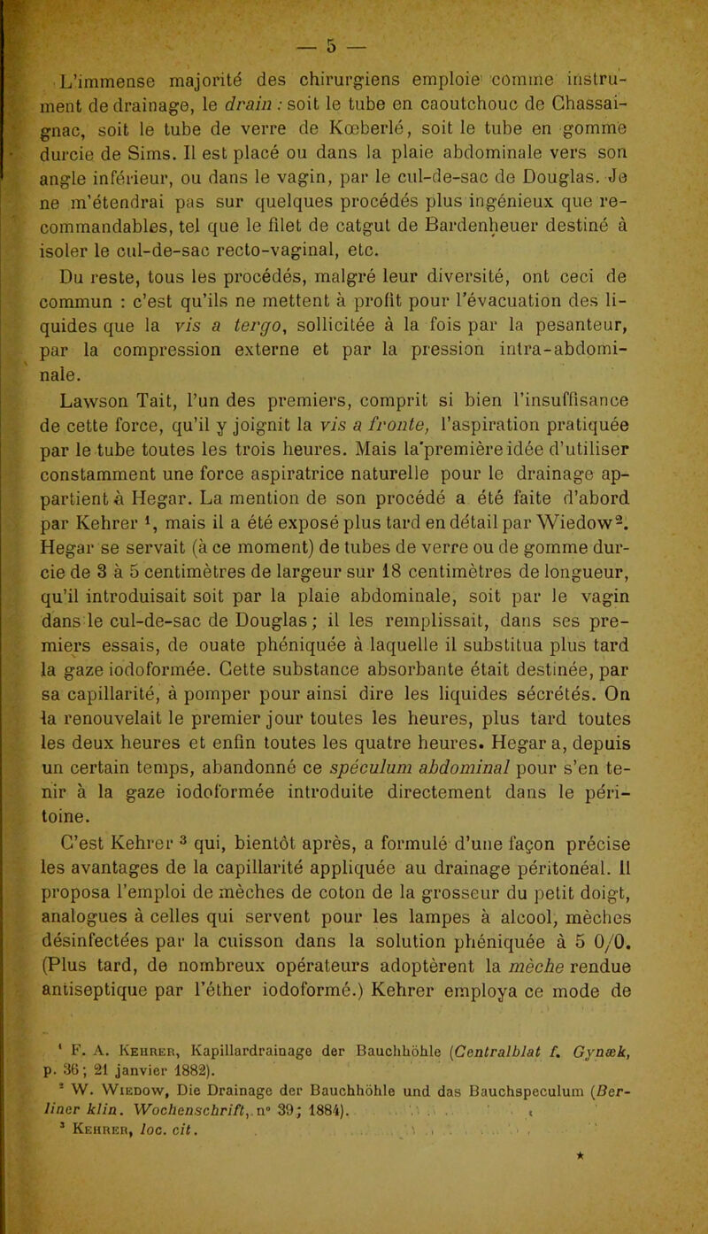 L’immense majorité des chirurgiens emploie comme instru- ment de drainage, le drain .-soit le tube en caoutchouc de Chassai- gnac, soit le tube de verre de Kœberlé, soit le tube en gomme • durcie de Sims. Il est placé ou dans la plaie abdominale vers son angle inférieur, ou dans le vagin, par le cul-de-sac de Douglas. Je ne m’étendrai pas sur quelques procédés plus ingénieux que re- commandables, tel que le filet de catgut de Bardenheuer destiné à isoler le cul-de-sac recto-vaginal, etc. Du reste, tous les procédés, malgré leur diversité, ont ceci de commun : c’est qu’ils ne mettent à profit pour l’évacuation des li- quides que la vis a tergo, sollicitée à la fois par la pesanteur, par la compression externe et par la pression intra-abdomi- nale. Lawson Tait, l’un des premiers, comprit si bien l’insuffisance de cette force, qu’il y joignit la vis a froute, l’aspiration pratiquée par le tube toutes les trois heures. Mais la’première idée d’utiliser constamment une force aspiratrice naturelle pour le drainage ap- partient à Hegar. La mention de son procédé a été faite d’abord par Kehrer mais il a été exposé plus tard en détail par Wiedow2. Hegar se servait (à ce moment) de tubes de verre ou de gomme dur- cie de 3 à 5 centimètres de largeur sur 18 centimètres de longueur, qu’il introduisait soit par la plaie abdominale, soit par le vagin dans le cul-de-sac de Douglas ; il les remplissait, dans ses pre- miers essais, de ouate phéniquée à laquelle il substitua plus tard la gaze iodoformée. Cette substance absorbante était destinée, par sa capillarité, à pomper pour ainsi dire les liquides sécrétés. On la renouvelait le premier jour toutes les heures, plus tard toutes les deux heures et enfin toutes les quatre heures. Hegar a, depuis un certain temps, abandonné ce spéculum abdominal pour s’en te- nir à la gaze iodoformée introduite directement dans le péri- toine . C’est Kehrer 3 qui, bientôt après, a formulé d’une façon précise les avantages de la capillarité appliquée au drainage péritonéal. 11 proposa l’emploi de mèches de coton de la grosseur du petit doigt, analogues à celles qui servent pour les lampes à alcool, mèches désinfectées par la cuisson dans la solution phéniquée à 5 0/0. (Plus tard, de nombreux opérateurs adoptèrent la mèche rendue antiseptique par l’éther iodoformé.) Kehrer employa ce mode de ■ ' F. A. Kehrer, Kapillardrainage der Bauchhôhle (Centralblat f. Gyaæk, p. 36; 21 janvier 1882). * W. Wiedow, Die Drainage der Bauchhôhle und das Bauchspeculum (Ber- liner klia. Wochenschrift,.n° 39; 1884). t 3 Kf.hrer, Ioc. cit. *