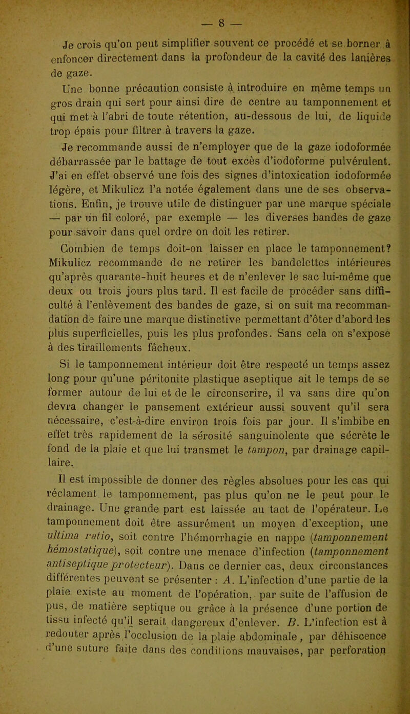 Je crois qu’on peut simplifier souvent ce procédé et se borner à enfoncer directement dans la profondeur de la cavité des lanières de gaze. Une bonne précaution consiste à introduire en même temps un gros drain qui sert pour ainsi dire de centre au tamponnement et qui met à l'abri de toute rétention, au-dessous de lui, de liquide trop épais pour filtrer à travers la gaze. Je recommande aussi de n’employer que de la gaze iodoformée débarrassée par le battage de tout excès d’iodoforme pulvérulent. J’ai en effet observé une fois des signes d’intoxication iodoformée légère, et Mikulicz l’a notée également dans une de ses observa- tions. Enfin, je trouve utile de distinguer par une marque spéciale — par un fil coloré, par exemple — les diverses bandes de gaze pour savoir dans quel ordre on doit les retirer. Combien de temps doit-on laisser en place le tamponnement? Mikulicz recommande de ne retirer les bandelettes intérieures qu’après quarante-huit heures et de n’enlever le sac lui-même que deux ou trois jours plus tard. Il est facile de procéder sans diffi- culté à l’enlèvement des bandes de gaze, si on suit ma recomman- dation de faire une marque distinctive permettant d’ôter d’abord les plus superficielles, puis les plus profondes. Sans cela on s’expose à des tiraillements fâcheux. Si le tamponnement intérieur doit être respecté un temps assez long pour qu’une péritonite plastique aseptique ait le temps de se former autour de lui et de le circonscrire, il va sans dire qu’on devra changer le pansement extérieur aussi souvent qu’il sera nécessaire, c’est-à-dire environ trois fois par jour. Il s’imbibe en effet très rapidement de la sérosité sanguinolente que sécrète le fond de la plaie et que lui transmet le tampon, par drainage capil- laire. Il est impossible de donner des règles absolues pour les cas qui réclament le tamponnement, pas plus qu’on ne le peut pour le drainage. Une grande part est laissée au tact de l’opérateur. Le tamponnement doit être assurément un moyen d’exception, une ultima ratio, soit contre l’héinorrhagie en nappe (tamponnement hémostatique), soit contre une menace d’infection (tamponnement antiseptique protecteur). Dans ce dernier cas, deux circonstances différentes peuvent se présenter : A. L’infection d’une partie de la plaie existe au moment de l’opération, par suite de l’affusion de pus, de matière septique ou grâce à la présence d’une portion de tissu infecté qu’i] serait dangereux d’enlever. B. L’infection est à redouter après l’occlusion de la plaie abdominale, par déhiscence <1 une suture faite dans des condilions mauvaises, par perforation