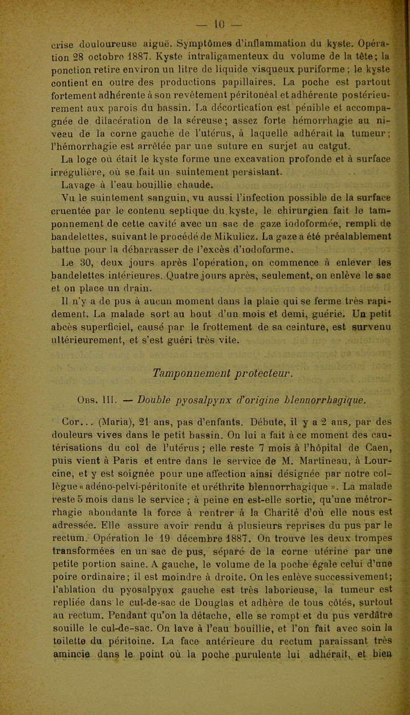 crise douloureuse aiguë. Symptômes d'inflammation du kyste. Opéra- tion 28 octobre 1887. Kyste inlraligamenteux du volume de la tête; la ponction retire environ un litre do liquide visqueux puriforme ; le kyste contient en outre des productions papillaires. La poche est partout fortement adhérente à son revêtement péritonéal et adhérente postérieu- rement aux parois du bassin. La décortication est pénible et accompa- gnée de dilacération de Inséreuse; assez forte hémorrhagie au ni- veau de la corne gauche de l’utérus, à laquelle adhérait la tumeur; l’hémorrhagie est arrêtée par une suture en surjet au catgut. La loge où était le kyste forme une excavation profonde et à surface irrégulière, où se fait un suintement persistant. Lavage à l’eau bouillie chaude. Vu le suintement sanguin, vu aussi l’infection possible de la surface cruentée par le contenu septique du kyste, le chirurgien fait le tam- ponnement de cette cavité avec un sac de gaze iodoformée, rempli de bandelettes, suivant le procédé de Mikulicz. La gaze a été préalablement battue pour la débarrasser de l’excès d’iodoforme. Le 30, deux jours après l’opération, on commence à enlever les bandelettes intérieures. Quatre jours après, seulement, on enlève le sac et on place un drain. 11 n’y a de pus à aucun moment dans la plaie qui se ferme très rapi- dement. La malade sort au bout d’un mois et demi, guérie. Un petit abcès superficiel, causé par le frottement de sa ceinture, est survenu ultérieurement, et s’est guéri très vite. Tamponnement protecteur. Obs. III. — Double pyosalpynx d'origine hlennorrhagique. Cor... (Maria), 21 ans, pas d’enfants. Débute, il y a 2 ans, par des douleurs vives dans le petit bassin. On lui a fait à ce moment des cau- térisations du col de l’utérus ; elle reste 7 mois à l’hôpital de Caen, puis vient à Paris et entre dans le service de M. Martineau, à Lour- cine, et y est soignée pour une affection ainsi désignée par notre col- lègue « adéno-pelvi-péritonite et uréthrite blennorrhagique ». La malade reste 5 mois dans le service ; à peine en est-elle sortie, qu’une métror- rhagie abondante la force à rentrer à la Charité d’où elle nous est adressée. Elle assure avoir rendu à plusieurs reprises du pus par le rectum. Opération le 19 décembre 1887. On trouve les deux trompes transformées en un sac de pus, séparé- de la corne utérine par une petite portion saine. A. gauche, le volume de la poche égale celui d’une poire ordinaire; il est moindre à droite. On les enlève successivement; l’ablation du pyosalpynx gauche est très laborieuse, la tumeur est repliée dans le cul-de-sac de Douglas et adhère de tous côtés, surtout au rectum. Pendant qu’on la détache, elle se rompt et du pus verdâtre souille le cul-de-sac. On lave à l’eau bouillie, et l’on fait avec soin la toilette du péritoine. La face antérieure du rectum paraissant très amincie dans le point où la poche purulente lui adhérait, et bien