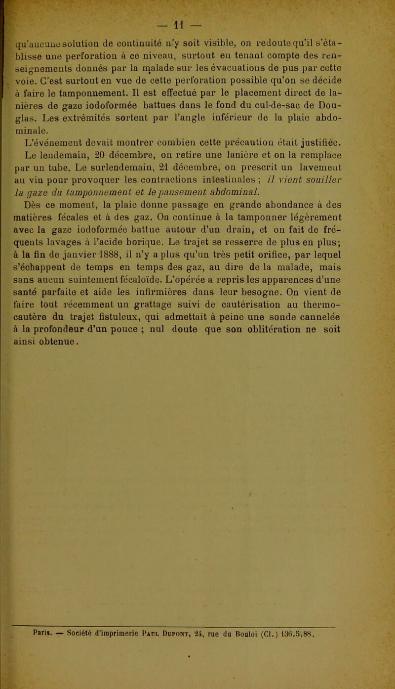 qu’aucuuesolution de continuité n’y soit visible, on redoute qu’il s’éta- blisse une perforation à ce niveau, surtout en tenant compte des ren- seignements donnés par la malade sur les évacuations de pus par cette voie. C’est surtout en vue de cette perforation possible qu’on se décide à faire le tamponnement. Il est effectué par le placement direct de la- nières de gaze iodoformée battues dans le fond du cul-de-sac de Dou- glas. Les extrémités sortent par l’angle inférieur de la plaie abdo- minale. L’événement devait montrer combien cette précaution était justifiée. Le lendemain, 20 décembre, on retire une lanière et on la remplace par un tube. Le surlendemain, 21 décembre, on prescrit un lavement au vin pour provoquer les contractions intestinales ; il vient souiller la gaze du tamponnement et le pansement abdominal. Dès ce moment, la plaie donne passage en grande abondance à des matières fécales et à des gaz. On continue à la tamponner légèrement avec la gaze iodoformée battue autour d’un drain, et on fait de fré- quents lavages à l’acide borique. Le trajet se resserre de plus en plus; à la fin de janvier 1888, il n’y a plus qu’un très petit orifice, par lequel s’échappent de temps en temps des gaz, au dire de la malade, mais sans aucun suintement fécaloïde. L’opérée a repris les apparences d’une santé parfaite et aide les infirmières dans leur besogne. On vient de faire tout récemment un grattage suivi de cautérisation au thermo- cautère du trajet fistuleux, qui admettait à peine une sonde cannelée à la profondeur d’un pouce ; nul doute que son oblitération ne soit ainsi obtenue. Paris. — Société d’imprimerie P*m. Dupont, 24, rue du Rouloi (CI.) 136.5.8H.