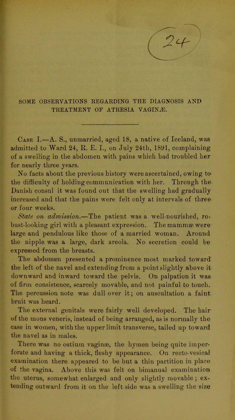 SOME OBSERVATIONS REGARDING THE DIAGNOSIS AND TREATMENT OF ATRESIA VAGINA. Case I.—A. S., unmarried, aged 18, a native of Iceland, was admitted to Ward 24, E,. E. I., on July 24tb, 1891, complaining of a swelling in the abdomen with pains which had troubled her for nearly three years. No facts about the previous history were ascertained, owing to the difficulty of holding communication with her. Through the Danish consul it was found out that the swelling had gradually increased and that the pains were felt only at intervals of three or four weeks. State on admission.—The patient was a well-nourished, ro- bust-looking girl with a pleasant expression. The mammae were large and pendulous like those of a married woman. Around the nipple was a large, dark areola. No secretion could be expressed from the breasts. The abdomen presented a prominence most marked toward the left of the navel and extending from a point slightly above it downward and inward toward the pelvis. On palpation it was of firm consistence, scarcely movable, and not painful to touch. The percussion note was dull over it; on auscultation a faint bruit was heard. The external genitals were fairly well developed. The hair of the mons veneris, instead of being arranged, as is normally the case in women, with the upper limit transverse, tailed up toward the navel as in males. There was no ostium vaginae, the hymen being quite imper- forate and having a thick, fieshy appearance. On recto-vesical examination there appeared to be but a thin partition in place of the vagina. Above this was felt on bimanual examination the uterus, somewhat enlarged and only slightly movable; ex- tending outward from it on the left side was a swelling the size