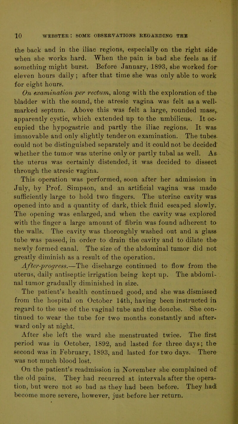 the back and in the iliac regions, especially on the right side when she works hard. When the pain is bad she feels as if something might burst. Before January, 1893, she worked for eleven hours daily ; after that time she was only able to work for eight hours. On examination jper rectum^ along with the exploration of the bladder with the sound, the atresic vagina was felt as a well- marked septum. Above this was felt a large, rounded mass,, apparently cystic, which extended up to the umbilicus. It oc- cupied the hypogastric and partly the iliac regions. It was immovable and only slightly tender on examination. The tubes could not be distinguished separately and it could not be decided whether the tumor was uterine only or partly tubal as well. As the uterus was certainly distended, it was decided to dissect through the atresic vagina. This operation was performed, soon after her admission in July, by Prof. Simpson, and an artificial vagina was made sufficiently large to hold two fingers. The uterine cavity was opened into and a quantity of dark, thick fluid escaped slowly. The opening was enlarged, and when the cavity was explored with the finger a large amount of fibrin was found adherent to the walls. The cavity was thoroughly washed out and a glass tube was passed, in order to drain the cavity and to dilate the newly formed canal. The size of the abdominal tumor did not greatly diminish as a result of the operation. After-progress.—The discharge continued to flow from the uterus, daily antiseptic irrigation being kept up. The abdomi- nal tumor gradually diminished in size. The patient’s health continued good, and she was dismissed from the hospital on October 14th, having been instructed in regard to the use of the vaginal tube and the douche. She con- tinued to wear the tube for two months constantly and after- ward only at night. After she left the ward she menstruated twice. The first period was in October, 1892, and lasted for three days; the second was in February, 1893, and lasted for two days. There was not much blood lost. On the patient’s readmission in November she complained of the old pains. They had recurred at intervals after the opera- tion, but were not so bad as they had been before. They had become more severe, however, just before her return.