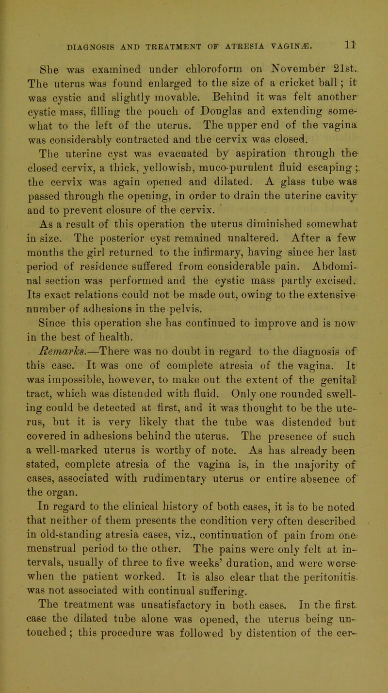 She was examined under chloroform on November 21st.- The uterus was found enlarged to the size of a cricket ball; it was cystic and slightly movable. Behind it was felt another cystic mass, filling the pouch of Douglas and extending some- what to the left of the uterus. The upper end of the vagina was considerably contracted and the cervix was closed. The uterine cyst was evacuated by aspiration through th& closed cervix, a thick, yellowish, muco-purulent fluid escaping the cervix was again opened and dilated. A glass tube was passed through the opening, in order to drain the uterine cavity and to prevent closure of the cervix. As a result of this operation the uterus diminished somewhat in size. The posterior cyst remained unaltered. After a few months the girl returned to the infirmary, having since her last period of residence suffered from considerable pain. Abdomi- nal section was performed and the cystic mass partly excised. Its exact relations could not be made out, owing to the extensive number of adhesions in the pelvis. Since this operation she has continued to improve and is now in the best of health. Remarks.—There was no doubt in regard to the diagnosis of this ease. It was one of complete atresia of the vagina. It was impossible, however, to make out the extent of the genital tract, which was distended with fluid. Only one rounded swell- ing could be detected at first, and it was thought to be the ute- rus, but it is very likely that the tube was distended but covered in adhesions behind the uterus. The presence of such a well-marked uterus is worthy of note. As has already been stated, complete atresia of the vagina is, in the majority of cases, associated with rudimentary uterus or entire absence of the organ. In regard to the clinical history of both cases, it is to be noted that neither of them presents the condition very often described in old-standing atresia cases, viz., continuation of pain from one menstrual period to the other. The pains were only felt at in- tervals, usually of three to five weeks’ duration, and were worse- when the patient worked. It is also clear that the peritonitis, was not associated with continual suffering. The treatment was unsatisfactory in both cases. In the first, case the dilated tube alone was opened, the uterus being un- touched ; this procedure was followed by distention of the cer-