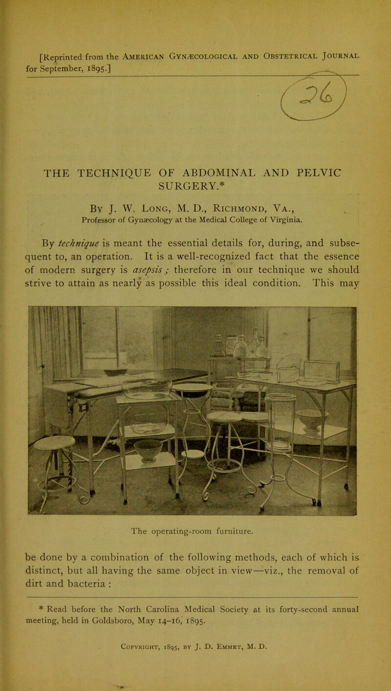 [Reprinted from the American Gynecological and Obstetrical Journal THE TECHNIQUE OF ABDOMINAL AND PELVIC SURGERY.* By J. W. Long, M. D., Richmond, Va., Professor of Gynaecology at the Medical College of Virginia. By technique is meant the essential details for, during, and subse- quent to, an operation. It is a well-recognized fact that the essence of modern surgery is asepsis j therefore in our technique we should strive to attain as nearly as possible this ideal condition. This may The operating-room furniture. be done by a combination of the following methods, each of which is distinct, but all having the same object in view—viz., the removal of dirt and bacteria : * Read before the North Carolina Medical Society at its forty-second annual meeting, held in Goldsboro, May 14-16, 1895.