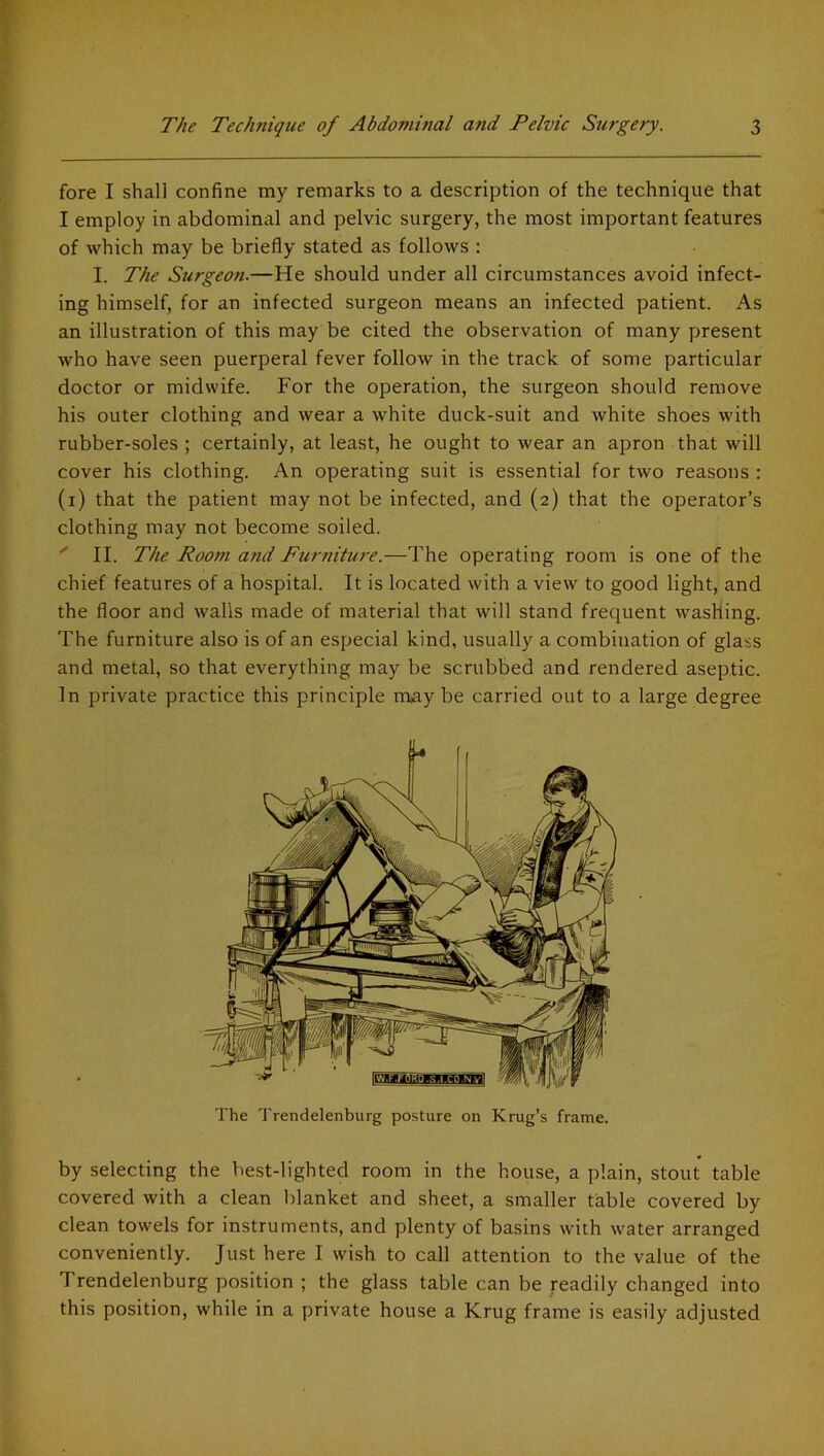 fore I shall confine my remarks to a description of the technique that I employ in abdominal and pelvic surgery, the most important features of which may be briefly stated as follows : I. The Surgeon.—He should under all circumstances avoid infect- ing himself, for an infected surgeon means an infected patient. As an illustration of this may be cited the observation of many present who have seen puerperal fever follow in the track of some particular doctor or midwife. For the operation, the surgeon should remove his outer clothing and wear a white duck-suit and white shoes with rubber-soles ; certainly, at least, he ought to wear an apron that will cover his clothing. An operating suit is essential for two reasons : (i) that the patient may not be infected, and (2) that the operator’s clothing may not become soiled. ' II. The Room and Furniture.—The operating room is one of the chief features of a hospital. It is located with a view to good light, and the floor and walls made of material that will stand frequent washing. The furniture also is of an especial kind, usually a combination of glass and metal, so that everything may be scrubbed and rendered aseptic. In private practice this principle maybe carried out to a large degree The Trendelenburg posture on Krug’s frame. by selecting the best-lighted room in the house, a plain, stout table covered with a clean blanket and sheet, a smaller table covered by clean towels for instruments, and plenty of basins with water arranged conveniently. Just here I wish to call attention to the value of the Trendelenburg position ; the glass table can be readily changed into this position, while in a private house a Krug frame is easily adjusted