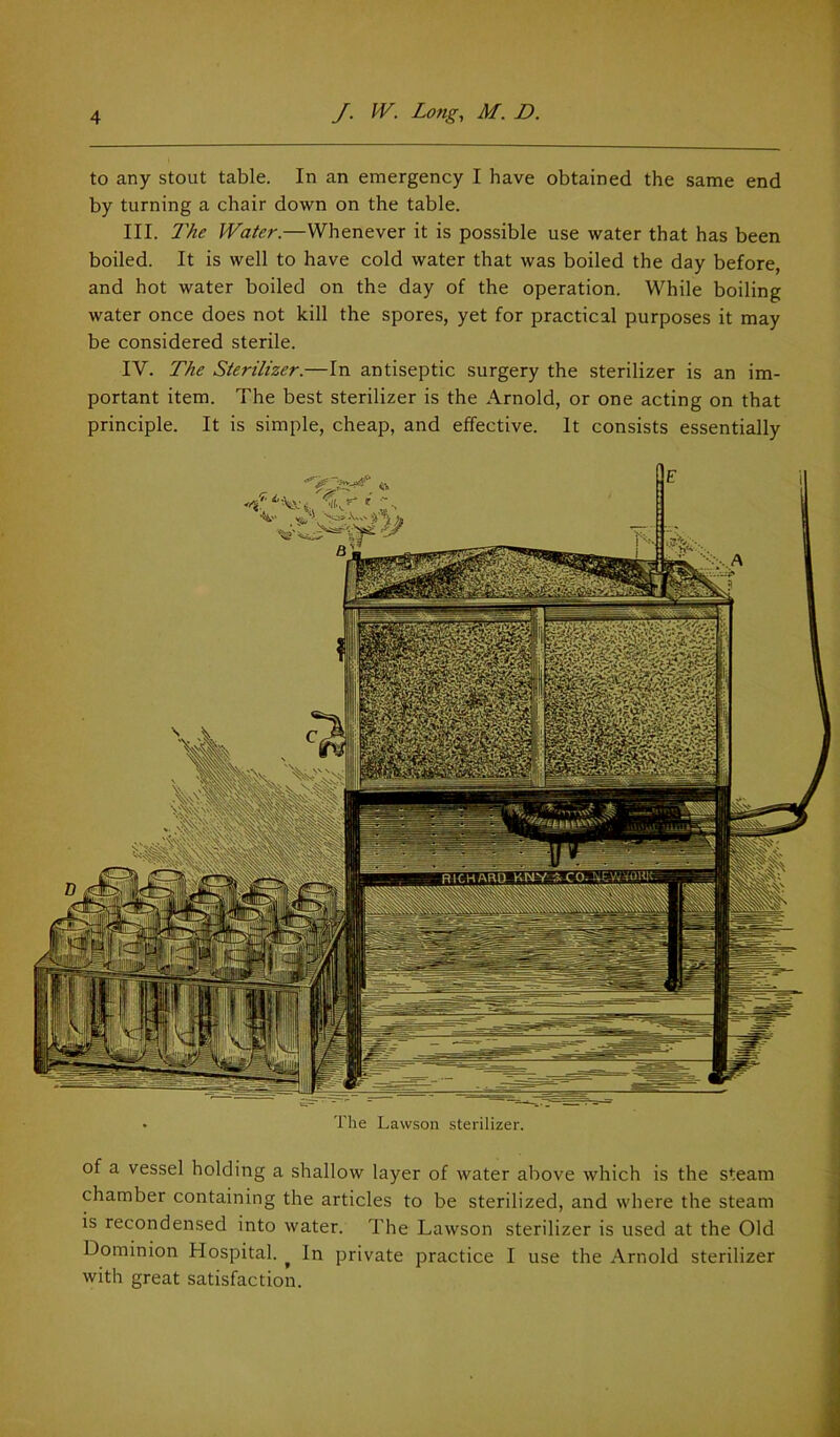 to any stout table. In an emergency I have obtained the same end by turning a chair down on the table. III. 1'hc Water.—Whenever it is possible use water that has been boiled. It is well to have cold water that was boiled the day before, and hot water boiled on the day of the operation. While boiling water once does not kill the spores, yet for practical purposes it may be considered sterile. IV. The Sterilizer.—In antiseptic surgery the sterilizer is an im- portant item. The best sterilizer is the Arnold, or one acting on that principle. It is simple, cheap, and effective. It consists essentially of a vessel holding a shallow layer of water above which is the steam chamber containing the articles to be sterilized, and where the steam is recondensed into water. The Lawson sterilizer is used at the Old Dominion Hospital. ^ In private practice I use the Arnold sterilizer with great satisfaction.