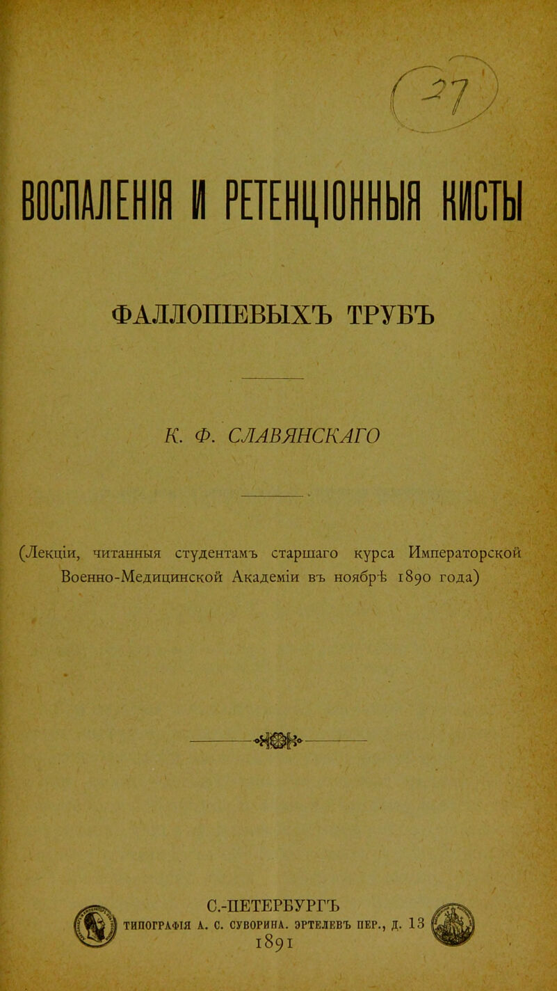 ВОСПАЛЕНІЯ И РЕТЕНЦІОННЫЯ КИСТЫ ФАЛЛОПІЕВЫХЪ ТРУБЪ К. Ф. СЛАВЯНСКАГО (Лекціи, читанныя студентамъ старшаго курса Императорской Военно-Медицинской Академіи въ ноябрѣ 1890 года) С.-ПЕТЕРБУРГЪ ТИПОГРАФІЯ А. С. СУВОРИНА. ЭРТЕЛЕВЪ ПЕР., Д. і89і /