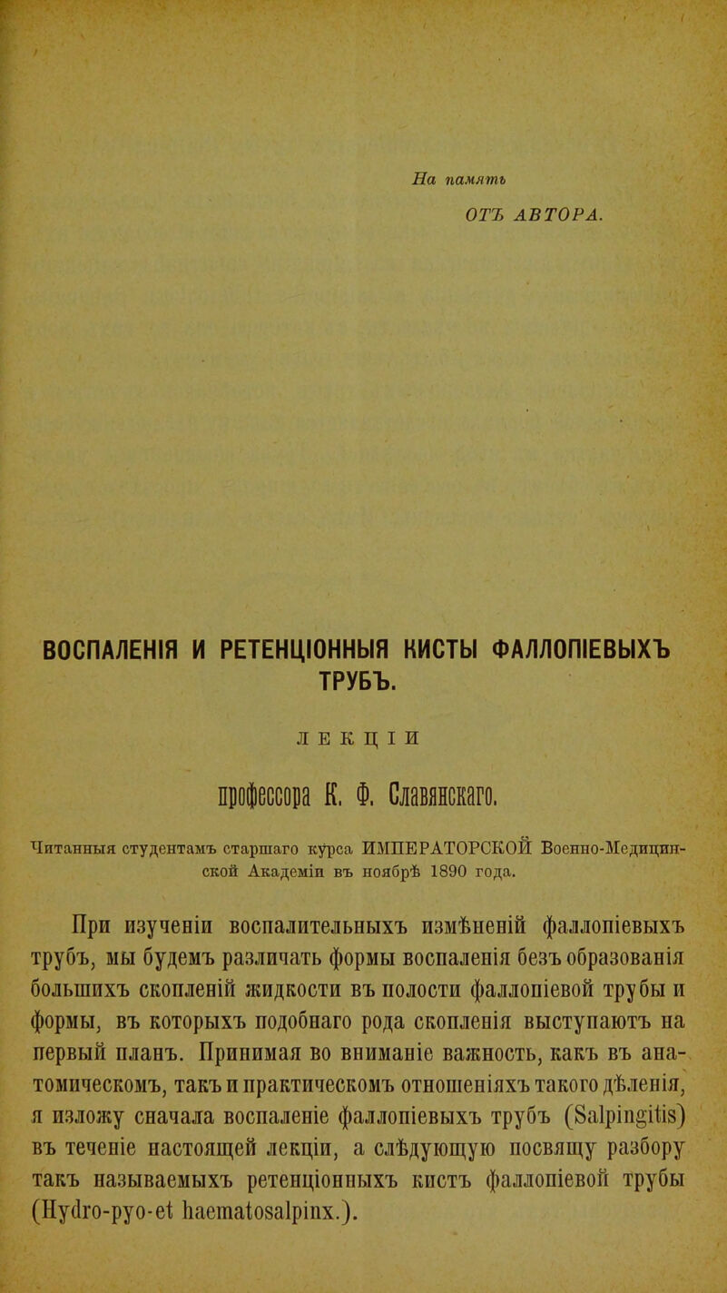 На память ОТЪ АВТОРА. ВОСПАЛЕНІЯ И РЕТЕНЦІОННЫЯ КИСТЫ ФАЛЛОПІЕВЫХЪ ТРУБЪ. ЛЕКЦІИ профессора К, Ф. Славянскаго. Читанныя студентамъ старшаго курса ИМПЕРАТОРСКОЙ Военно-Медицин- ской Академіи въ ноябрѣ 1890 года. При изученіи воспалительныхъ измѣненій фаллопіевыхъ трубъ, мы будемъ различать формы воспаленія безъ образованія большихъ скопленій жидкости въ полости фаллопіевой трубы и формы, въ которыхъ подобнаго рода скопленія выступаютъ на первый планъ. Принимая во вниманіе важность, какъ въ ана- томическомъ, такъ и практическомъ отношеніяхъ такого дѣленія, я изложу сначала воспаленіе фаллопіевыхъ трубъ (8а1рт§Шз) въ теченіе настоящей лекціи, а слѣдующую посвящу разбору такъ называемыхъ ретенціонныхъ кистъ фаллопіевой трубы (Нуйго-руо-еі йаешаіозаіріпх.).