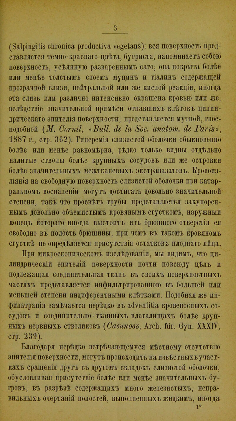 о о (8а1рш§Шз оЬгопіса ргобисііѵа ѵе^еіапв); вся поверхность пред- ставляется темно-краснаго цвѣта, бугриста, напоминаетъ собою поверхность, усѣянную развареннымъ саго; она покрыта болѣе или менѣе толстымъ слоемъ муцпнъ и гіалинъ содержащей прозрачной слизи, нейтральной или же кислой реакціи, иногда эта слизь пли различно интенсивно окрашена кровью или же, вслѣдствіе значительной примѣси отпавшихъ клѣтокъ цилин- дрическаго эпителія поверхности, представляется мутной, гное- подобной (М, Согпіі, «Виіі. сіе Іа 8ос. апаіот. сіе Рагіз», 1887 г., стр. 362). Гиперемія слизистой оболочки обыкновенно болѣе плп менѣе равномѣрна, рѣдко только видны отдѣльно налитые стволы болѣе крупныхъ сосудовъ или же островки болѣе значительныхъ межтканевыхъ экстравазатовъ. Кровоиз- ліянія на свободную поверхность слизистой оболочки при катар- ральномъ воспаленіи могутъ достигать довольно значительной степени, такъ что просвѣтъ трубы представляется закупорен- нымъ довольно объемистымъ кровянымъ сгусткомъ, наружный конецъ котораго иногда выстоитъ изъ брюшного отверстія ея свободно въ полость брюшины, при чемъ въ такомъ кровяномъ сгусткѣ не опредѣляется присутствія остатковъ плоднаго яйца. Прп микроскопическомъ изслѣдованіи, мы видимъ, что ци- линдрическій эпителій поверхности почти повсюду цѣлъ и подлежащая соединительная ткань въ своихъ поверхностныхъ частяхъ представляется инфильтрированною въ большей или меньшей степени пндиферентными клѣтками. Подобная же ин- фильтрація замѣчается нерѣдко въ абѵепШіа кровеносныхъ со- судовъ и соединительно-тканныхъ влагалищахъ болѣе круп- ныхъ нервныхъ стволиковъ (Савановъ, АгсЬ. Шг. Пуп. XXXIV, стр. 239). Благодаря нерѣдко встрѣчающемуся мѣстному отсутствію эпителія поверхности, могутъ происходить на извѣстныхъ участ- кахъ сращенія другъ съ другомъ складокъ слизистой оболочки, обусловливая присутствіе болѣе или менѣе значительныхъ бу- гровъ, въ разрѣзѣ содержащихъ много железистыхъ, непра- вильныхъ очертаній полостей, выполненныхъ жидкимъ, иногда і*